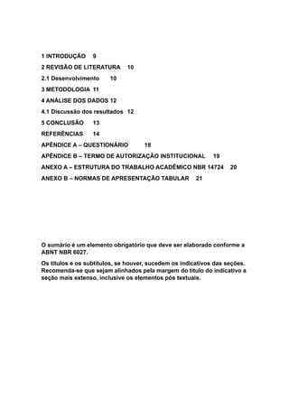1 INTRODUÇÃO 9
2 REVISÃO DE LITERATURA 10
2.1 Desenvolvimento 10
3 METODOLOGIA 11
4 ANÁLISE DOS DADOS 12
4.1 Discussão dos resultados 12
5 CONCLUSÃO 13
REFERÊNCIAS 14
APÊNDICE A – QUESTIONÁRIO 18
APÊNDICE B – TERMO DE AUTORIZAÇÃO INSTITUCIONAL 19
ANEXO A – ESTRUTURA DO TRABALHO ACADÊMICO NBR 14724 20
ANEXO B – NORMAS DE APRESENTAÇÃO TABULAR 21
O sumário é um elemento obrigatório que deve ser elaborado conforme a
ABNT NBR 6027.
Os títulos e os subtítulos, se houver, sucedem os indicativos das seções.
Recomenda-se que sejam alinhados pela margem do título do indicativo a
seção mais extenso, inclusive os elementos pós textuais.
 