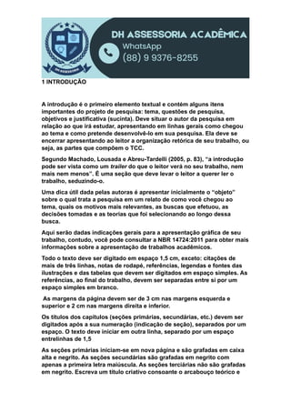 1 INTRODUÇÃO
A introdução é o primeiro elemento textual e contém alguns itens
importantes do projeto de pesquisa: tema, questões de pesquisa,
objetivos e justificativa (sucinta). Deve situar o autor da pesquisa em
relação ao que irá estudar, apresentando em linhas gerais como chegou
ao tema e como pretende desenvolvê-lo em sua pesquisa. Ela deve se
encerrar apresentando ao leitor a organização retórica de seu trabalho, ou
seja, as partes que compõem o TCC.
Segundo Machado, Lousada e Abreu-Tardelli (2005, p. 83), “a introdução
pode ser vista como um trailer do que o leitor verá no seu trabalho, nem
mais nem menos”. É uma seção que deve levar o leitor a querer ler o
trabalho, seduzindo-o.
Uma dica útil dada pelas autoras é apresentar inicialmente o “objeto”
sobre o qual trata a pesquisa em um relato de como você chegou ao
tema, quais os motivos mais relevantes, as buscas que efetuou, as
decisões tomadas e as teorias que foi selecionando ao longo dessa
busca.
Aqui serão dadas indicações gerais para a apresentação gráfica de seu
trabalho, contudo, você pode consultar a NBR 14724:2011 para obter mais
informações sobre a apresentação de trabalhos acadêmicos.
Todo o texto deve ser digitado em espaço 1,5 cm, exceto: citações de
mais de três linhas, notas de rodapé, referências, legendas e fontes das
ilustrações e das tabelas que devem ser digitados em espaço simples. As
referências, ao final do trabalho, devem ser separadas entre si por um
espaço simples em branco.
As margens da página devem ser de 3 cm nas margens esquerda e
superior e 2 cm nas margens direita e inferior.
Os títulos dos capítulos (seções primárias, secundárias, etc.) devem ser
digitados após a sua numeração (indicação de seção), separados por um
espaço. O texto deve iniciar em outra linha, separado por um espaço
entrelinhas de 1,5
As seções primárias iniciam-se em nova página e são grafadas em caixa
alta e negrito. As seções secundárias são grafadas em negrito com
apenas a primeira letra maiúscula. As seções terciárias não são grafadas
em negrito. Escreva um título criativo consoante o arcabouço teórico e
 