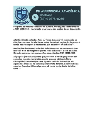 seu plano de trabalho constante no sumário. Utilize junto a este template
a NBR 6024:2012 – Numeração progressiva das seções de um documento.
A fonte utilizada no texto é Arial ou Times, tamanho 12, excetuando-se
citações com mais de três linhas, notas de rodapé, paginação, legendas e
fontes das ilustrações e das tabelas, que devem ser em tamanho 11.
As citações diretas com mais de três linhas devem ser destacadas com
recuo de 4 cm da margem esquerda, fonte tamanho 11 e sem as aspas.
Consulte sempre a norma específica para citações, NBR 10520:2002.
As páginas pré-textuais (todas que precedem a Introdução) devem ser
contadas, mas não numeradas, exceto a capa e página da Ficha
Catalográfica. A numeração deve figurar a partir da Introdução, em
algarismos arábicos, no canto superior direito da folha, a 2 cm da borda
superior, ficando o último algarismo a 2 cm da borda direita da folha,
fonte 11.
 