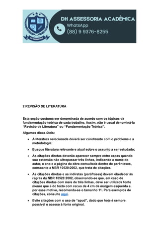 2 REVISÃO DE LITERATURA
Esta seção costuma ser denominada de acordo com os tópicos da
fundamentação teórica de cada trabalho. Assim, não é usual denominá-la
“Revisão de Literatura” ou “Fundamentação Teórica”.
Algumas dicas úteis:
 A literatura selecionada deverá ser condizente com o problema e a
metodologia;
 Busque literatura relevante e atual sobre o assunto a ser estudado;
 As citações diretas deverão aparecer sempre entre aspas quando
sua extensão não ultrapassar três linhas, indicando o nome do
autor, o ano e a página da obra consultada dentro de parênteses,
consoante a NBR 10520:2002, que trata de citações.
 As citações diretas e as indiretas (paráfrases) devem obedecer às
regras da NBR 10520:2002, observando-se que, em caso de
citações diretas com mais de três linhas, deve ser utilizada fonte
menor que a do texto com recuo de 4 cm da margem esquerda e,
por esse motivo, recomenda-se o tamanho 11. Para exemplos de
citações, consulte aqui.
 Evite citações com o uso de “apud”, dado que hoje é sempre
possível o acesso à fonte original.
 