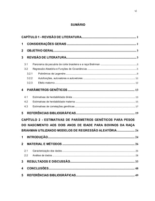 vi
SUMÁRIO
CAPÍTULO 1 - REVISÃO DE LITERATURA........................................................................ 1
1 CONSIDERAÇÕES GERAIS ........................................................................................... 1
2 OBJETIVO GERAL............................................................................................................ 3
3 REVISÃO DE LITERATURA............................................................................................ 3
3.1 Panorama da pecuária de corte brasileira e a raça Brahman ................................................................3
3.2 Regressão Aleatória e Funções de Covariâncias .......................................................................................5
3.2.1 Polinômios de Legendre.............................................................................................................................9
3.2.2 Autofunções, autovalores e autovetores ...........................................................................................11
3.2.3 Efeito materno.............................................................................................................................................12
4 PARÂMETROS GENÉTICOS ........................................................................................ 13
4.1 Estimativas de herdabilidade direta ..............................................................................................................13
4.2 Estimativas de herdabilidade materna .........................................................................................................15
4.3 Estimativas de correlações genéticas..........................................................................................................17
5 REFERÊNCIAS BIBLIOGRÁFICAS............................................................................. 19
CAPÍTULO 2 - ESTIMATIVAS DE PARÂMETROS GENÉTICOS PARA PESOS
DO NASCIMENTO AOS DOIS ANOS DE IDADE PARA BOVINOS DA RAÇA
BRAHMAN UTILIZANDO MODELOS DE REGRESSÃO ALEATÓRIA ....................... 24
1 INTRODUÇÃO.................................................................................................................. 24
2 MATERIAL E MÉTODOS ............................................................................................... 26
2.1 Caracterização dos dados................................................................................................................................26
2.2 Análise de dados .................................................................................................................................................28
3 RESULTADOS E DISCUSSÃO..................................................................................... 33
4 CONCLUSÕES................................................................................................................. 48
5 REFERÊNCIAS BIBLIOGRÁFICAS............................................................................. 49
 