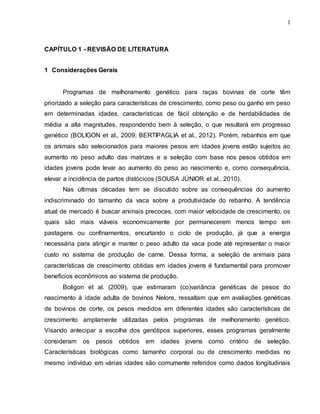 1
CAPÍTULO 1 - REVISÃO DE LITERATURA
1 Considerações Gerais
Programas de melhoramento genético para raças bovinas de corte têm
priorizado a seleção para características de crescimento, como peso ou ganho em peso
em determinadas idades, características de fácil obtenção e de herdabilidades de
média a alta magnitudes, respondendo bem à seleção, o que resultará em progresso
genético (BOLIGON et al., 2009; BERTIPAGLIA et al., 2012). Porém, rebanhos em que
os animais são selecionados para maiores pesos em idades jovens estão sujeitos ao
aumento no peso adulto das matrizes e a seleção com base nos pesos obtidos em
idades jovens pode levar ao aumento do peso ao nascimento e, como consequência,
elevar a incidência de partos distócicos (SOUSA JÚNIOR et al., 2010).
Nas últimas décadas tem se discutido sobre as consequências do aumento
indiscriminado do tamanho da vaca sobre a produtividade do rebanho. A tendência
atual de mercado é buscar animais precoces, com maior velocidade de crescimento, os
quais são mais viáveis economicamente por permanecerem menos tempo em
pastagens ou confinamentos, encurtando o ciclo de produção, já que a energia
necessária para atingir e manter o peso adulto da vaca pode até representar o maior
custo no sistema de produção de carne. Dessa forma, a seleção de animais para
características de crescimento obtidas em idades jovens é fundamental para promover
benefícios econômicos ao sistema de produção.
Boligon et al. (2009), que estimaram (co)variância genéticas de pesos do
nascimento à idade adulta de bovinos Nelore, ressaltam que em avaliações genéticas
de bovinos de corte, os pesos medidos em diferentes idades são características de
crescimento amplamente utilizadas pelos programas de melhoramento genético.
Visando antecipar a escolha dos genótipos superiores, esses programas geralmente
consideram os pesos obtidos em idades jovens como critério de seleção.
Características biológicas como tamanho corporal ou de crescimento medidas no
mesmo indivíduo em várias idades são comumente referidos como dados longitudinais
 