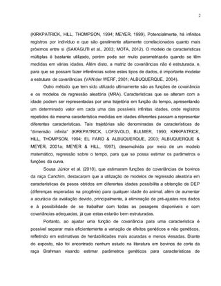2
(KIRKPATRICK, HILL, THOMPSON, 1994; MEYER, 1999). Potencialmente, há infinitos
registros por indivíduo e que são geralmente altamente correlacionados quanto mais
próximos entre si (SAKAGUTI et al., 2003; MOTA, 2012). O modelo de características
múltiplas é bastante utilizado, porém pode ser muito parametrizado quando se têm
medidas em várias idades. Além disto, a matriz de covariâncias não é estruturada, e,
para que se possam fazer inferências sobre estes tipos de dados, é importante modelar
a estrutura de covariâncias (VAN der WERF, 2001; ALBUQUERQUE, 2004).
Outro método que tem sido utilizado ultimamente são as funções de covariância
e os modelos de regressão aleatória (MRA). Características que se alteram com a
idade podem ser representadas por uma trajetória em função do tempo, apresentando
um determinado valor em cada uma das possíveis infinitas idades, onde registros
repetidos da mesma característica medidas em idades diferentes passam a representar
diferentes características. Tais trajetórias são denominadas de características de
“dimensão infinita” (KIRKPATRICK, LOFSVOLD, BULMER, 1990; KIRKPATRICK,
HILL, THOMPSON, 1994; EL FARO & ALBUQUERQUE, 2003; ALBUQUERQUE &
MEYER, 2001a; MEYER & HILL, 1997), desenvolvida por meio de um modelo
matemático, regressão sobre o tempo, para que se possa estimar os parâmetros e
funções da curva.
Sousa Júnior et al. (2010), que estimaram funções de covariâncias de bovinos
da raça Canchim, destacaram que a utilização de modelos de regressão aleatória em
características de pesos obtidos em diferentes idades possibilita a obtenção de DEP
(diferenças esperadas na progênie) para qualquer idade do animal, além de aumentar
a acurácia da avaliação devido, principalmente, à eliminação de pré-ajustes nos dados
e à possibilidade de se trabalhar com todas as pesagens disponíveis e com
covariâncias adequadas, já que estas estarão bem estruturadas.
Portanto, ao ajustar uma função de covariância para uma característica é
possível separar mais eficientemente a variação de efeitos genéticos e não genéticos,
refletindo em estimativas de herdabilidades mais acuradas e menos viesadas. Diante
do exposto, não foi encontrado nenhum estudo na literatura em bovinos de corte da
raça Brahman visando estimar parâmetros genéticos para características de
 