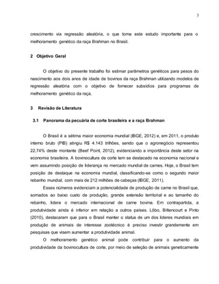 3
crescimento via regressão aleatória, o que torna este estudo importante para o
melhoramento genético da raça Brahman no Brasil.
2 Objetivo Geral
O objetivo do presente trabalho foi estimar parâmetros genéticos para pesos do
nascimento aos dois anos de idade de bovinos da raça Brahman utilizando modelos de
regressão aleatória com o objetivo de fornecer subsídios para programas de
melhoramento genético da raça.
3 Revisão de Literatura
3.1 Panorama da pecuária de corte brasileira e a raça Brahman
O Brasil é a sétima maior economia mundial (IBGE, 2012) e, em 2011, o produto
interno bruto (PIB) atingiu R$ 4.143 trilhões, sendo que o agronegócio representou
22,74% deste montante (Beef Point, 2012), evidenciando a importância deste setor na
economia brasileira. A bovinocultura de corte tem se destacado na economia nacional e
vem assumindo posição de liderança no mercado mundial de carnes. Hoje, o Brasil tem
posição de destaque na economia mundial, classificando-se como o segundo maior
rebanho mundial, com mais de 212 milhões de cabeças (IBGE, 2011).
Esses números evidenciam a potencialidade de produção de carne no Brasil que,
somados ao baixo custo de produção, grande extensão territorial e ao tamanho do
rebanho, lidera o mercado internacional de carne bovina. Em contrapartida, a
produtividade ainda é inferior em relação a outros países. Lôbo, Bittencourt e Pinto
(2010), destacaram que para o Brasil manter o status de um dos lideres mundiais em
produção de animais de interesse zootécnico é preciso investir grandemente em
pesquisas que visem aumentar a produtividade animal.
O melhoramento genético animal pode contribuir para o aumento da
produtividade da bovinocultura de corte, por meio de seleção de animais geneticamente
 