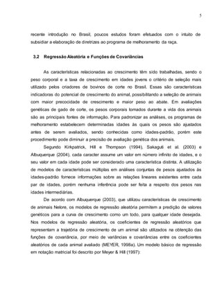 5
recente introdução no Brasil, poucos estudos foram efetuados com o intuito de
subsidiar a elaboração de diretrizes ao programa de melhoramento da raça.
3.2 Regressão Aleatória e Funções de Covariâncias
As características relacionadas ao crescimento têm sido trabalhadas, sendo o
peso corporal e a taxa de crescimento em idades jovens o critério de seleção mais
utilizado pelos criadores de bovinos de corte no Brasil. Essas são características
indicadoras do potencial de crescimento do animal, possibilitando a seleção de animais
com maior precocidade de crescimento e maior peso ao abate. Em avaliações
genéticas de gado de corte, os pesos corporais tomados durante a vida dos animais
são as principais fontes de informação. Para padronizar as análises, os programas de
melhoramento estabelecem determinadas idades às quais os pesos são ajustados
antes de serem avaliados, sendo conhecidas como idades-padrão, porém este
procedimento pode diminuir a precisão de avaliação genética dos animais.
Segundo Kirkpatrick, Hill e Thompson (1994), Sakaguti et al. (2003) e
Albuquerque (2004), cada caracter assume um valor em número infinito de idades, e o
seu valor em cada idade pode ser considerado uma característica distinta. A utilização
de modelos de características múltiplas em análises conjuntas de pesos ajustados às
idades-padrão fornece informações sobre as relações lineares existentes entre cada
par de idades, porém nenhuma inferência pode ser feita a respeito dos pesos nas
idades intermediárias.
De acordo com Albuquerque (2003), que utilizou características de crescimento
de animais Nelore, os modelos de regressão aleatória permitem a predição de valores
genéticos para a curva de crescimento como um todo, para qualquer idade desejada.
Nos modelos de regressão aleatória, os coeficientes de regressão aleatórios que
representam a trajetória de crescimento de um animal são utilizados na obtenção das
funções de covariância, por meio de variâncias e covariâncias entre os coeficientes
aleatórios de cada animal avaliado (MEYER, 1998a). Um modelo básico de regressão
em notação matricial foi descrito por Meyer & Hill (1997):
 
