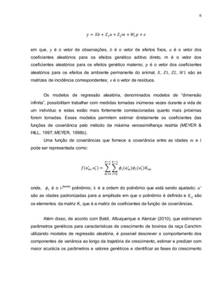 6
em que, é o vetor de observações, é o vetor de efeitos fixos, é o vetor dos
coeficientes aleatórios para os efeitos genético aditivo direto, m é o vetor dos
coeficientes aleatórios para os efeitos genético materno, é o vetor dos coeficientes
aleatórios para os efeitos de ambiente permanente do animal, são as
matrizes de incidência correspondentes; é o vetor de resíduos.
Os modelos de regressão aleatória, denominados modelos de “dimensão
infinita”, possibilitam trabalhar com medidas tomadas inúmeras vezes durante a vida de
um indivíduo e estas estão mais fortemente correlacionadas quanto mais próximas
forem tomadas. Esses modelos permitem estimar diretamente os coeficientes das
funções de covariância pelo método da máxima verossimilhança restrita (MEYER &
HILL, 1997; MEYER, 1998b).
Uma função de covariâncias que fornece a covariância entre as idades e
pode ser representada como:
∑ ∑
onde, é o i-ésimo
polinômio; é a ordem do polinômio que está sendo ajustado;
são as idades padronizadas para a amplitude em que o polinômio é definido e são
os elementos da matriz K, que é a matriz de coeficientes da função de covariâncias.
Além disso, de acordo com Baldi, Albuquerque e Alencar (2010), que estimaram
parâmetros genéticos para características de crescimento de bovinos da raça Canchim
utilizando modelos de regressão aleatória, é possível descrever o comportamento dos
componentes de variância ao longo da trajetória de crescimento, estimar e predizer com
maior acurácia os parâmetros e valores genéticos e identificar as fases do crescimento
 