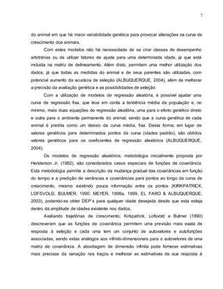 7
do animal em que há maior variabilidade genética para provocar alterações na curva de
crescimento dos animais.
Com estes modelos não há necessidade de se criar classes de desempenho
arbitrárias ou de utilizar fatores de ajuste para uma determinada idade, já que está
incluída na matriz de delineamento. Além disto, permitem uma melhor utilização dos
dados, já que todas as medidas do animal e de seus parentes são utilizadas, com
potencial aumento da acurácia de seleção (ALBUQUERQUE, 2004), além de melhorar
a precisão da avaliação genética e as possibilidades de seleção.
Com a utilização de modelos de regressão aleatória, é possível ajustar uma
curva de regressão fixa, que leva em conta a tendência média da população e, no
mínimo, mais duas equações de regressão aleatória, uma para o efeito genético direto
e outra para o ambiente permanente do animal, sendo que a curva genética de cada
animal é predita como um desvio da curva média, fixa. Desta forma, em lugar de
valores genéticos para determinados pontos da curva (idades padrão), são obtidos
valores genéticos para os coeficientes de regressão aleatórios (ALBUQUERQUE,
2004).
Os modelos de regressão aleatórios, metodologia inicialmente proposta por
Henderson Jr. (1982), são considerados casos especiais de funções de covariância.
Esta metodologia permite a descrição da mudança gradual das covariâncias em função
do tempo e a predição de variâncias e covariâncias para pontos ao longo da curva de
crescimento, mesmo existindo pouca informação entre os pontos (KIRKPATRICK,
LOFSVOLD, BULMER, 1990; MEYER, 1998a, 1999, EL FARO & ALBUQUERQUE,
2003), podendo-se obter DEP‟s para qualquer idade desejada desde que esta esteja
dentro da amplitude de idades existente nos dados.
Avaliando trajetórias de crescimento, Kirkpatrick, Lofsvold e Bulmer (1990)
descreveram que as funções de covariância permitem uma previsão mais exata de
resposta à seleção e cada uma tem um conjunto de autovalores e autofunções
associadas, sendo estas análogos aos infinito-dimensionais para o autovetores de uma
matriz de covariância. A abordagem de dimensão infinita pode fornecer estimativas
mais precisas da variação nos traços e melhorar as estimativas de sua resposta à
 