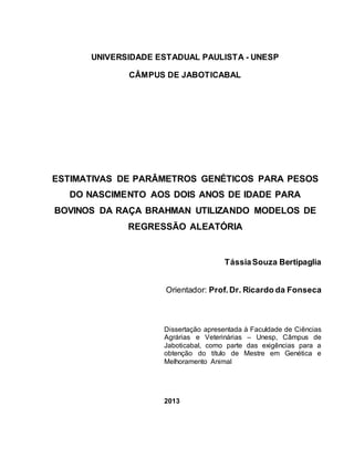 UNIVERSIDADE ESTADUAL PAULISTA - UNESP
CÂMPUS DE JABOTICABAL
ESTIMATIVAS DE PARÂMETROS GENÉTICOS PARA PESOS
DO NASCIMENTO AOS DOIS ANOS DE IDADE PARA
BOVINOS DA RAÇA BRAHMAN UTILIZANDO MODELOS DE
REGRESSÃO ALEATÓRIA
TássiaSouza Bertipaglia
Orientador: Prof.Dr. Ricardo da Fonseca
Dissertação apresentada à Faculdade de Ciências
Agrárias e Veterinárias – Unesp, Câmpus de
Jaboticabal, como parte das exigências para a
obtenção do título de Mestre em Genética e
Melhoramento Animal
2013
 