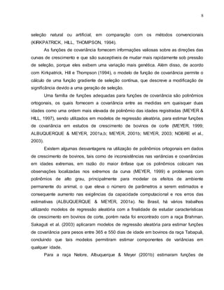 8
seleção natural ou artificial, em comparação com os métodos convencionais
(KIRKPATRICK, HILL, THOMPSON, 1994).
As funções de covariância fornecem informações valiosas sobre as direções das
curvas de crescimento e que são susceptíveis de mudar mais rapidamente sob pressão
de seleção, porque eles exibem uma variação mais genética. Além disso, de acordo
com Kirkpatrick, Hill e Thompson (1994), o modelo de função de covariância permite o
cálculo de uma função gradiente de seleção contínua, que descreve a modificação de
significância devido a uma geração de seleção.
Uma família de funções adequadas para funções de covariância são polinômios
ortogonais, os quais fornecem a covariância entre as medidas em quaisquer duas
idades como uma ordem mais elevada de polinômio das idades registradas (MEYER &
HILL, 1997), sendo utilizados em modelos de regressão aleatória, para estimar funções
de covariância em estudos de crescimento de bovinos de corte (MEYER, 1999;
ALBUQUERQUE & MEYER, 2001a,b; MEYER, 2001b; MEYER, 2003; NOBRE et al.,
2003).
Existem algumas desvantagens na utilização de polinômios ortogonais em dados
de crescimento de bovinos, tais como de inconsistências nas variâncias e covariâncias
em idades extremas, em razão do maior ênfase que os polinômios colocam nas
observações localizadas nos extremos da curva (MEYER, 1999) e problemas com
polinômios de alto grau, principalmente para modelar os efeitos de ambiente
permanente do animal, o que eleva o número de parâmetros a serem estimados e
consequente aumento nas exigências da capacidade computacional e nos erros das
estimativas (ALBUQUERQUE & MEYER, 2001a). No Brasil, há vários trabalhos
utilizando modelos de regressão aleatória com a finalidade de estudar características
de crescimento em bovinos de corte, porém nada foi encontrado com a raça Brahman.
Sakaguti et al. (2003) aplicaram modelos de regressão aleatória para estimar funções
de covariância para pesos entre 365 e 550 dias de idade em bovinos da raça Tabapuã,
concluindo que tais modelos permitiram estimar componentes de variâncias em
qualquer idade.
Para a raça Nelore, Albuquerque & Meyer (2001b) estimaram funções de
 