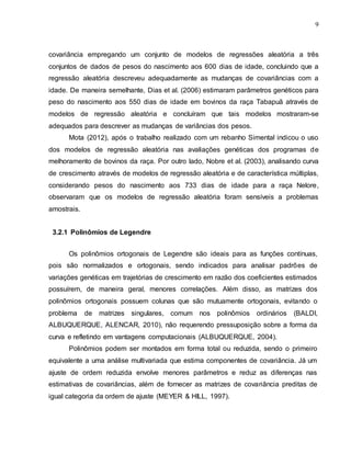 9
covariância empregando um conjunto de modelos de regressões aleatória a três
conjuntos de dados de pesos do nascimento aos 600 dias de idade, concluindo que a
regressão aleatória descreveu adequadamente as mudanças de covariâncias com a
idade. De maneira semelhante, Dias et al. (2006) estimaram parâmetros genéticos para
peso do nascimento aos 550 dias de idade em bovinos da raça Tabapuã através de
modelos de regressão aleatória e concluíram que tais modelos mostraram-se
adequados para descrever as mudanças de variâncias dos pesos.
Mota (2012), após o trabalho realizado com um rebanho Simental indicou o uso
dos modelos de regressão aleatória nas avaliações genéticas dos programas de
melhoramento de bovinos da raça. Por outro lado, Nobre et al. (2003), analisando curva
de crescimento através de modelos de regressão aleatória e de característica múltiplas,
considerando pesos do nascimento aos 733 dias de idade para a raça Nelore,
observaram que os modelos de regressão aleatória foram sensíveis a problemas
amostrais.
3.2.1 Polinômios de Legendre
Os polinômios ortogonais de Legendre são ideais para as funções contínuas,
pois são normalizados e ortogonais, sendo indicados para analisar padrões de
variações genéticas em trajetórias de crescimento em razão dos coeficientes estimados
possuírem, de maneira geral, menores correlações. Além disso, as matrizes dos
polinômios ortogonais possuem colunas que são mutuamente ortogonais, evitando o
problema de matrizes singulares, comum nos polinômios ordinários (BALDI,
ALBUQUERQUE, ALENCAR, 2010), não requerendo pressuposição sobre a forma da
curva e refletindo em vantagens computacionais (ALBUQUERQUE, 2004).
Polinômios podem ser montados em forma total ou reduzida, sendo o primeiro
equivalente a uma análise multivariada que estima componentes de covariância. Já um
ajuste de ordem reduzida envolve menores parâmetros e reduz as diferenças nas
estimativas de covariâncias, além de fornecer as matrizes de covariância preditas de
igual categoria da ordem de ajuste (MEYER & HILL, 1997).
 