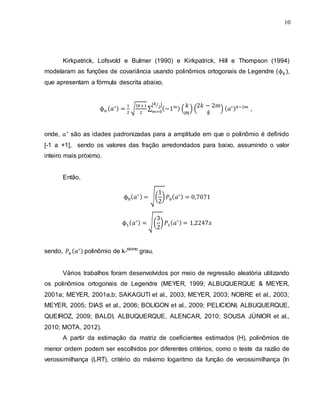 10
Kirkpatrick, Lofsvold e Bulmer (1990) e Kirkpatrick, Hill e Thompson (1994)
modelaram as funções de covariância usando polinômios ortogonais de Legendre ( ),
que apresentam a fórmula descrita abaixo.
√ ∑
[ ⁄ ]
( ) ( ) ,
onde, são as idades padronizadas para a amplitude em que o polinômio é definido
[-1 a +1], sendo os valores das fração arredondados para baixo, assumindo o valor
inteiro mais próximo.
Então,
√( )
√( )
sendo, polinômio de k-ésimo
grau.
Vários trabalhos foram desenvolvidos por meio de regressão aleatória utilizando
os polinômios ortogonais de Legendre (MEYER, 1999; ALBUQUERQUE & MEYER,
2001a; MEYER, 2001a,b; SAKAGUTI et al., 2003; MEYER, 2003; NOBRE et al., 2003;
MEYER, 2005; DIAS et al., 2006; BOLIGON et al., 2009; PELICIONI, ALBUQUERQUE,
QUEIROZ, 2009; BALDI, ALBUQUERQUE, ALENCAR, 2010; SOUSA JÚNIOR et al.,
2010; MOTA, 2012).
A partir da estimação da matriz de coeficientes estimados (H), polinômios de
menor ordem podem ser escolhidos por diferentes critérios, como o teste da razão de
verossimilhança (LRT), critério do máximo logaritmo da função de verossimilhança (ln
 