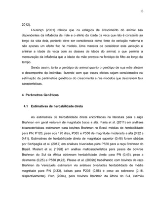 13
2012).
Lourenço (2001) relatou que os estágios de crescimento do animal são
dependentes da influência da mãe e o efeito da idade da vaca que não é constante ao
longo da vida dela, portanto deve ser considerada como fonte de variação materna e
não apenas um efeito fixo no modelo. Uma maneira de considerar esta variação é
aninhar a idade da vaca com as classes de idade do animal, o que permite a
mensuração da influência que a idade da mãe provoca no fenótipo do filho ao longo do
tempo.
Sendo assim, tanto o genótipo do animal quanto o genótipo de sua mãe afetam
o desempenho do indivíduo, fazendo com que esses efeitos sejam considerados na
estimação de parâmetros genéticos do crescimento e nos modelos que descrevem tais
características.
4 Parâmetros Genéticos
4.1 Estimativas de herdabilidade direta
As estimativas de herdabilidade direta encontradas na literatura para a raça
Brahman em geral variaram de magnitude baixa a alta. Faria et al. (2011) em análises
bicaracterísticas estimaram para bovinos Brahman no Brasil médias de herdabilidade
para PN, P120, peso aos 120 dias, P365 e P550 de magnitude moderada a alta (0,32 a
0,41). Estimativas de herdabilidade direta de magnitude superior (0,48) foram obtidas
por Bertipaglia et al. (2012) em análises bivariadas para P550 para a raça Brahman do
Brasil. Mostert et al. (1998) em análise multicaracterística para pesos de bovinos
Brahman do Sul da África obtiveram herdabilidade direta para PN (0,45), peso a
desmama (0,25) e P550 (0,22). Plasse et al. (2002b) trabalhando com bovinos da raça
Brahman da Venezuela estimaram via análises bivariadas herdabilidade de média
magnitude para PN (0,33), baixas para P205 (0,08) e peso ao sobreano (0,16,
respectivamente). Pico (2004), para bovinos Brahman da África do Sul, estimou
 