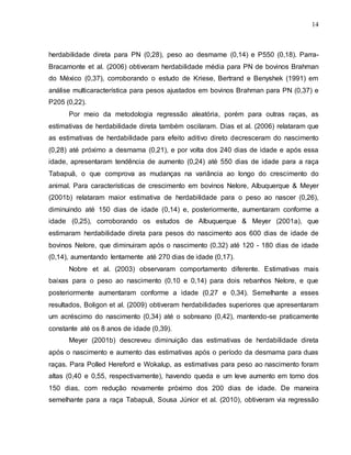 14
herdabilidade direta para PN (0,28), peso ao desmame (0,14) e P550 (0,18). Parra-
Bracamonte et al. (2006) obtiveram herdabilidade média para PN de bovinos Brahman
do México (0,37), corroborando o estudo de Kriese, Bertrand e Benyshek (1991) em
análise multicaracterística para pesos ajustados em bovinos Brahman para PN (0,37) e
P205 (0,22).
Por meio da metodologia regressão aleatória, porém para outras raças, as
estimativas de herdabilidade direta também oscilaram. Dias et al. (2006) relataram que
as estimativas de herdabilidade para efeito aditivo direto decresceram do nascimento
(0,28) até próximo a desmama (0,21), e por volta dos 240 dias de idade e após essa
idade, apresentaram tendência de aumento (0,24) até 550 dias de idade para a raça
Tabapuã, o que comprova as mudanças na variância ao longo do crescimento do
animal. Para características de crescimento em bovinos Nelore, Albuquerque & Meyer
(2001b) relataram maior estimativa de herdabilidade para o peso ao nascer (0,26),
diminuindo até 150 dias de idade (0,14) e, posteriormente, aumentaram conforme a
idade (0,25), corroborando os estudos de Albuquerque & Meyer (2001a), que
estimaram herdabilidade direta para pesos do nascimento aos 600 dias de idade de
bovinos Nelore, que diminuiram após o nascimento (0,32) até 120 - 180 dias de idade
(0,14), aumentando lentamente até 270 dias de idade (0,17).
Nobre et al. (2003) observaram comportamento diferente. Estimativas mais
baixas para o peso ao nascimento (0,10 e 0,14) para dois rebanhos Nelore, e que
posteriormente aumentaram conforme a idade (0,27 e 0,34). Semelhante a esses
resultados, Boligon et al. (2009) obtiveram herdabilidades superiores que apresentaram
um acréscimo do nascimento (0,34) até o sobreano (0,42), mantendo-se praticamente
constante até os 8 anos de idade (0,39).
Meyer (2001b) descreveu diminuição das estimativas de herdabilidade direta
após o nascimento e aumento das estimativas após o período da desmama para duas
raças. Para Polled Hereford e Wokalup, as estimativas para peso ao nascimento foram
altas (0,40 e 0,55, respectivamente), havendo queda e um leve aumento em torno dos
150 dias, com redução novamente próximo dos 200 dias de idade. De maneira
semelhante para a raça Tabapuã, Sousa Júnior et al. (2010), obtiveram via regressão
 