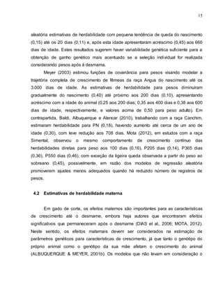 15
aleatória estimativas de herdabilidade com pequena tendência de queda do nascimento
(0,15) até os 20 dias (0,11) e, após esta idade apresentaram acréscimo (0,45) aos 660
dias de idade. Estes resultados sugerem haver variabilidade genética suficiente para a
obtenção de ganho genético mais acentuado se a seleção individual for realizada
considerando pesos após à desmama.
Meyer (2003) estimou funções de covariância para pesos visando modelar a
trajetória completa de crescimento de fêmeas da raça Angus do nascimento até os
3.000 dias de idade. As estimativas de herdabilidade para pesos diminuíram
gradualmente do nascimento (0,40) até próximo aos 200 dias (0,10), apresentando
acréscimo com a idade do animal (0,25 aos 200 dias; 0,35 aos 400 dias e 0,38 aos 600
dias de idade, respectivamente, e valores acima de 0,50 para peso adulto). Em
contrapartida, Baldi, Albuquerque e Alencar (2010), trabalhando com a raça Canchim,
estimaram herdabilidade para PN (0,18), havendo aumento até cerca de um ano de
idade (0,30), com leve redução aos 708 dias. Mota (2012), em estudos com a raça
Simental, observou o mesmo comportamento de crescimento contínuo das
herdabilidades diretas para peso aos 100 dias (0,16), P205 dias (0,14), P365 dias
(0,36), P550 dias (0,46), com exceção da ligeira queda observada a partir do peso ao
sobreano (0,45), possivelmente, em razão dos modelos de regressão aleatória
promoverem ajustes menos adequados quando há reduzido número de registros de
pesos.
4.2 Estimativas de herdabilidade materna
Em gado de corte, os efeitos maternos são importantes para as características
de crescimento até o desmame, embora haja autores que encontraram efeitos
significativos que permaneceram após o desmame (DIAS et al., 2006; MOTA, 2012).
Neste sentido, os efeitos maternais devem ser considerados na estimação de
parâmetros genéticos para características de crescimento, já que tanto o genótipo do
próprio animal como o genótipo da sua mãe afetam o crescimento do animal
(ALBUQUERQUE & MEYER, 2001b). Os modelos que não levam em consideração o
 