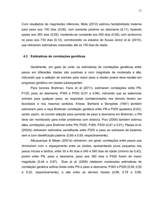 17
Com resultados de magnitudes inferiores, Mota (2012) estimou herdabilidade materna
para peso aos 100 dias (0,08), com aumento próximo ao desmame (0,11), havendo
queda aos 365 dias (0,09), mantendo-se constante aos 550 dias (0,09), com acréscimo
no peso aos 730 dias (0,12), corroborando os estudos de Sousa Júnior et al. (2010),
que obtiveram estimativas crescentes até os 150 dias de idade.
4.3 Estimativas de correlações genéticas
Geralmente, em gado de corte, as estimativas de correlações genéticas entre
pesos em diferentes idades são positivas e com magnitude de moderada a alta,
indicando que a seleção de animais para maior peso a idades jovens deve resultar em
progresso genético em idades subsequentes.
Para bovinos Brahman, Faria et al (2011), estimaram correlações entre PN,
P120, peso ao desmame, P365 e P550 (0,51 a 0,98), indicando que ao selecionar
animais para qualquer peso, as respostas correlacionadas nos demais devem ser
favoráveis e nos mesmos sentidos. Kriese, Bertrand e Benyshek (1991) também
estimaram para a raça Brahman correlação genética entre PN e P205 ajustados (0,63),
sendo assim, se ocorrer seleção para aumento de peso à desmama em Brahman, o PN
deve ser monitorado para evitar problemas com distocia. Pico (2004) também estimou
altas correlações para Brahman entre PN, P205, P365, P550 (0,47 a 0,91). Plasse et al.
(2002b) obtiveram estimativa semelhante entre P205 e peso ao sobreano de bezerros
sem e com identificação paterna (0,66 e 0,59, respectivamente).
Albuquerque & Meyer (2001a) obtiveram, em geral, correlações entre pesos que
diminuíram com o espaçamento entre as idades, apresentando picos pequenos nos
pesos iniciais e tardios, entre 30 e 40 dias e 540 e 560 dias de idade (mínimo de 0,42),
porém entre PN, peso a desmama, peso aos 360 dias e P550 foram de maior
magnitude (0,44 e 0,97). Dias et al. (2006) relataram moderadas estimativas de
correlação genética aditiva direta entre PN e peso a desmama, P365 e P550 (0,58, 0,50
e 0,32, respectivamente), e alta entre as demais idades (0,98, 0,78 e 0,88,
 