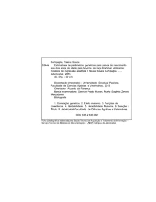Bertipaglia, Tássia Souza
B544e Estimativas de parâmetros genéticos para pesos do nascimento
aos dois anos de idade para bovinos da raça Brahman utilizando
modelos de regressão aleatória / Tássia Souza Bertipaglia. – –
Jaboticabal, 2013
viii, 51p. ; 29 cm
Dissertação (mestrado) - Universidade Estadual Paulista,
Faculdade de Ciências Agrárias e Veterinárias, 2013
Orientador: Ricardo da Fonseca
Banca examinadora: Danísio Prado Munari, Maria Eugênia Zerlotti
Mercadante
Bibliografia
1. Correlação genética. 2. Efeito materno. 3. Funções de
covariância. 4. Herdabilidade. 5. Heradbilidade Materna. 6. Seleção I.
Título. II. Jaboticabal-Faculdade de Ciências Agrárias e Veterinárias.
CDU 636.2:636.082
Ficha catalográfica elaborada pela Seção Técnica de Aquisição e Tratamento da Informação –
Serviço Técnico de Biblioteca e Documentação - UNESP, Câmpus de Jaboticabal.
 