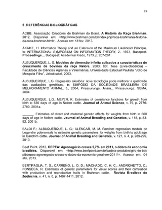 19
5 REFERÊNCIAS BIBLIOGRÁFICAS
ACBB, Associação Criadores de Brahman do Brasil. A História da Raça Brahman.
2012. Disponível em: <http://www.brahman.com.br/index.php/raca-brahman/a-historia-
da-raca-brahman.html>. Acesso em: 18 fev. 2013.
AKAIKE, H. Information Theory and an Extension of the Maximum Likelihood Principle.
In: INTERNATIONAL SYMPOSIUM ON INFORMATION THEORY, 2., 1973, Budapest.
Proceedings… Budapest: Academiai Kiado, 1973. p. 267-281.
ALBUQUERQUE, L. G. Modelos de dimensão infinita aplicados a características de
crescimento de bovinos da raça Nelore. 2003. 83f. Tese (Livre-Docência) –
Faculdade de Ciências Agrárias e Veterinárias, Universidade Estadual Paulista “Júlio de
Mesquita Filho”, Jaboticabal, 2003.
ALBUQUERQUE, L.G. Regressão aleatória: nova tecnologia pode melhorar a qualidade
das avaliações genéticas. In: SIMPÓSIO DA SOCIEDADE BRASILEIRA DE
MELHORAMENTO ANIMAL, 5., 2004, Pirassununga. Anais... Pirassununga: SBMA,
2004.
ALBUQUERQUE, L.G.; MEYER, K. Estimates of covariance functions for growth from
birth to 630 days of age in Nelore cattle. Journal of Animal Science, v. 79, p. 2776-
2789, 2001a.
________. Estimates of direct and maternal genetic effects for weights from birth to 600
days of age in Nelore cattle. Journal of Animal Breeding and Genetics, v. 118, p. 83-
92, 2001b.
BALDI F.; ALBUQUERQUE, L. G.; ALENCAR, M. M. Random regression models on
Legendre polynomials to estimate genetic parameters for weights from birth to adult age
in Canchim cattle. Journal of Animal Breeding and Genetics, v. 127, n. 4, p. 289-299,
2010.
Beef Point. 2012. CEPEA: Agronegócio cresce 5,7% em 2011, o dobro da economia
brasileira. Disponível em: <http://www.beefpoint.com.br/cadeia-produtiva/giro-do-boi/
pibcepea-agronegocio-cresce-o-dobro-da-economia-geral-em-2011/>. Acesso em: 04
abr. 2013.
BERTIPAGLIA, T. S.; CARREÑO, L. O. D.; MACHADO, C. H. C.; ANDRIGHETTO, C.;
FONSECA, R. Estimates of genetic parameters for visual scores and their correlation
with production and reproductive traits in Brahman cattle. Revista Brasileira de
Zootecnia, v. 41, n. 6, p. 1407-1411, 2012.
 