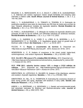 20
BOLIGON, A. A.; MERCADANTE, M. E. Z.; BALDI, F.; LÔBO, R. B.; ALBUQUERQUE,
L. G. Multi-trait and random regression mature weight heritability and breeding value
estimates in Nelore cattle. South African Journal of Animal Science, v. 39, n. 5, p.
145-148, 2009.
DIAS, L. T.; ALBUQUERQUE, L. G.; TONHATI, H.; TEIXEIRA, R. A. Estimação de
parâmetros genéticos para peso do nascimento aos 550 dias de idade para animais da
raça Tabapuã utilizando-se modelos de regressão aleatória. Revista Brasileira de
Zootecnia, v. 35, n. 5, p. 1915-1925, 2006.
EL FARO, L.; ALBUQUERQUE, L. G. Utilização de modelos de regressão aleatória para
produção de leite no dia de controle, com diferentes estruturas de variâncias residuais.
Revista Brasileira de Zootecnia, v. 32, n. 5, p. 1104-1113. 2003.
FARIA, L. C.; QUEIROZ, S. A.; VOZZI, P. A.; LÔBO, R. B.; BEZERRA, L. A. F.;
MAGNABOSCO, C. U.; OLIVEIRA, J. A. Quantitative genetic study on growth traits of
Brahman cattle in Brazil. Ars Veterinaria, v. 27, n. 1, p. 30-35. 2011.
FELÍCIO, P. E. Raças e cruzamentos de bovinos 2. Disponível em:
<http://www.sic.org.br/PDF/Racas_Bovinas.pdf>. 2010. Acesso em: 04 fev. 2013.
HENDERSON Jr., C. R. Analysis of covariance in the mixed model: higher-level,
nonhomogeneous, and random regressions. Biometrics, v. 38, p. 623-640, 1982.
IBGE. Em 2011, PIB cresce 2,7% e totaliza R$4,143 trilhões. 2012. Disponível em:
<http://www.ibge.gov.br/home/presidencia/noticias/noticia_visualiza.php?id_noticia=209
>. 3. Acesso em nov. 2012.
IBGE. PPM 2011: rebanho bovino cresce 1,6% e chega a 212,8 milhões de
cabeças. 2011. Disponível em: <http://saladeimprensa.ibge.gov.br/noticias?view=
noticia&id=1&busca=1&idnoticia= 2241>. Acesso em 20 fev. 2013.
KIRKPATRICK, M.; LOFSVOLD, D.; BULMER, M. Analysis of the inheritance, selection
and evolution of growth trajectories. Genetics, v. 124, n. 4, p. 979-993, 1990.
KIRKPATRICK, M.; HILL, W. G.; THOMPSON, R. Estimating the covariance structure of
traits during growth and aging, illustrated with lactations in dairy cattle. Genetic and
Molecular Research, v. 64, p. 57-69, 1994.
KRIESE, L. A.; BERTRAND, J. K.; BENYSHEK, L. L. Genetic and environmental growth
trait parameter estimates for Brahman and Brahman-derivative cattle. Journal of
Animal Science, v. 69, p. 2362−2370. 1991.
 