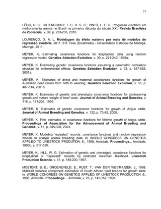 21
LÔBO, R. B.; BITTENCOURT; T. C. B. S. C.; PINTO, L. F. B. Progresso científico em
melhoramento animal no Brasil na primeira década do século XXI. Revista Brasileira
de Zootecnia, v. 39, p. 223-235, 2010.
LOURENÇO, D. A. L. Modelagem do efeito materno por meio de modelos de
regressão aleatória. 2011. 61f. Tese (Doutorado) - Universidade Estadual de Maringá,
Maringá, 2011.
MEYER, K. Estimating covariance functions for longitudinal data using random
regression model. Genetics Selection Evolution, v. 30, p. 221-240, 1998a.
MEYER, K. Estimating genetic covariance functions assuming a parametric correlation
structure for environmental effects. Genetics Selection Evolution, v. 33, p. 557-585,
2001a.
MEYER, K. Estimates of direct and maternal covariances functions for growth of
Australian beef calves from birth to weaning. Genetics Selection Evolution, v. 33, p.
487-514, 2001b.
MEYER, K. Estimates of genetic and phenotypic covariance functions for postweaning
growth and mature weight of beef cows. Journal of Animal Breeding and Genetics, v.
116, p. 181-205, 1999.
MEYER, K. Estimates of genetic covariance functions for growth of Angus cattle.
Journal of Animal Breeding and Genetics, v. 122, p. 73-85, 2005.
MEYER, K. First estimates of covariance functions for lifetime growth of Angus cattle.
Proceedings of Association for the Advancement of Animal Breeding and
Genetics, v. 15, p. 395-398, 2003.
MEYER, K. Modeling „repeated‟ records: covariance functions and random regression
models to analyze animal breeding data. In: WORLD CONGRESS ON GENETICS
APPLIED TO LIVESTOCK PRODUTION, 6., 1998, Armidale. Proceedings... Armidale,
1998b, p. 517-520.
MEYER, K.; HILL, W. G. Estimation of genetic and phenotypic covariance functions for
longitudinal or "repeated" records by restricted maximum likelihood. Livestock
Production Science, v. 47, p. 185-200, 1997.
MOSTERT, B. E.; GROENEVELD, E.; RUST, T.; VAN DER WESTHUIZEN, J., 1998.
Multitrait variance component estimation of South African beef breeds for growth traits.
In: WORLD CONGRESS ON GENETICS APPLIED OF LIVESTOCK PRODUCTION, 6.,
1998, Armidale. Proceedings… Armidale, v. 23, p. 145-152, 1998.
 