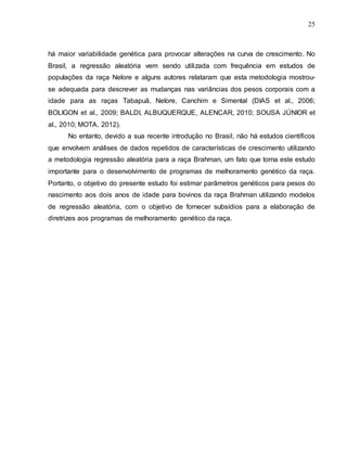 25
há maior variabilidade genética para provocar alterações na curva de crescimento. No
Brasil, a regressão aleatória vem sendo utilizada com frequência em estudos de
populações da raça Nelore e alguns autores relataram que esta metodologia mostrou-
se adequada para descrever as mudanças nas variâncias dos pesos corporais com a
idade para as raças Tabapuã, Nelore, Canchim e Simental (DIAS et al., 2006;
BOLIGON et al., 2009; BALDI, ALBUQUERQUE, ALENCAR, 2010; SOUSA JÚNIOR et
al., 2010; MOTA, 2012).
No entanto, devido a sua recente introdução no Brasil, não há estudos científicos
que envolvem análises de dados repetidos de características de crescimento utilizando
a metodologia regressão aleatória para a raça Brahman, um fato que torna este estudo
importante para o desenvolvimento de programas de melhoramento genético da raça.
Portanto, o objetivo do presente estudo foi estimar parâmetros genéticos para pesos do
nascimento aos dois anos de idade para bovinos da raça Brahman utilizando modelos
de regressão aleatória, com o objetivo de fornecer subsídios para a elaboração de
diretrizes aos programas de melhoramento genético da raça.
 