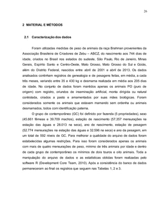 26
2 MATERIAL E MÉTODOS
2.1 Caracterização dos dados
Foram utilizadas medidas de peso de animais da raça Brahman provenientes da
Associação Brasileira de Criadores de Zebu – ABCZ, do nascimento aos 744 dias de
idade, criados no Brasil nos estados do sudeste, São Paulo, Rio de Janeiro, Minas
Gerais, Espírito Santo e Centro-Oeste, Mato Grosso, Mato Grosso do Sul e Goiás,
além do Distrito Federal, nascidos entre abril de 2001 e abril de 2013. Os dados
analisados continham registros de genealogia e de pesagens feitas, em média, a cada
três meses, variando entre 35 e 430 kg e desmama realizada em média aos 205 dias
de idade. No conjunto de dados foram mantidos apenas os animais PO (puro de
origem) com registro, oriundos de inseminação artificial, monta dirigida ou natural
controlada, criados a pasto e amamentados por suas mães biológicas. Foram
considerados somente os animais que estavam mamando sem ordenha ou animais
desmamados, todos com identificação paterna.
O grupo de contemporâneo (GC) foi definido por fazenda (5 propriedades), sexo
(45.661 fêmeas e 39.709 machos), estação de nascimento (57.357 mensurações na
estação das águas e 28.013 na seca), ano de nascimento, estação de pesagem
(52.774 mensurações na estação das águas e 32.596 na seca) e ano da pesagem, em
um total de 592 níveis de GC. Para melhorar a qualidade do arquivo de dados foram
estabelecidas algumas restrições. Para isso foram considerados apenas os animais
com mais de quatro mensurações de peso, mínimo de três animais por idade e dentro
de cada grupo de contemporâneo os mínimos de dois touros e oito animais. Toda a
manipulação do arquivo de dados e as estatísticas obtidas foram realizadas pelo
software R (Development Core Team, 2010). Após a consistência do banco de dados
permaneceram ao final os registros que seguem nas Tabelas 1, 2 e 3.
 