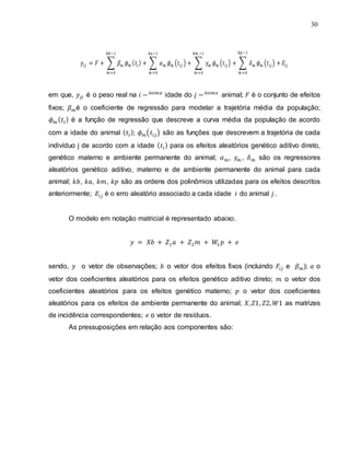 30
∑ ∑ ( ) ∑ ( ) ∑ ( )
em que, é o peso real na idade do animal; é o conjunto de efeitos
fixos; é o coeficiente de regressão para modelar a trajetória média da população;
é a função de regressão que descreve a curva média da população de acordo
com a idade do animal ; ( ) são as funções que descrevem a trajetória de cada
indivíduo j de acordo com a idade para os efeitos aleatórios genético aditivo direto,
genético materno e ambiente permanente do animal; , , são os regressores
aleatórios genético aditivo, materno e de ambiente permanente do animal para cada
animal; , , , são as ordens dos polinômios utilizadas para os efeitos descritos
anteriormente; é o erro aleatório associado a cada idade do animal .
O modelo em notação matricial é representado abaixo.
sendo, o vetor de observações; o vetor dos efeitos fixos (incluindo e ); o
vetor dos coeficientes aleatórios para os efeitos genético aditivo direto; o vetor dos
coeficientes aleatórios para os efeitos genético materno; o vetor dos coeficientes
aleatórios para os efeitos de ambiente permanente do animal; as matrizes
de incidência correspondentes; o vetor de resíduos.
As pressuposições em relação aos componentes são:
 