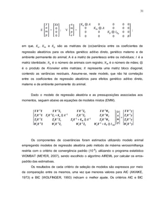 31
E [ ] = [ ] ; V [ ] = [ ] ;
em que, , e são as matrizes de (co)variância entre os coeficientes de
regressão aleatórios para os efeitos genético aditivo direto, genético materno e de
ambiente permanente do animal; A é a matriz de parentesco entre os indivíduos; é a
matriz identidade; é o número de animais com registro; é o número de mães;
é o produto de Kroneker entre matrizes; representa uma matriz bloco diagonal,
contendo as variâncias residuais. Assume-se, neste modelo, que não há correlação
entre os coeficientes de regressão aleatórios para efeitos genético aditivo direto,
materno e de ambiente permanente do animal.
Dado o modelo de regressão aleatória e as pressuposições associadas aos
momentos, seguem abaixo as equações de modelos mistos (EMM).
[ ]
[ ]
[ ]
Os componentes de covariâncias foram estimados utilizando modelo animal
empregando modelos de regressão aleatória pelo método de máxima verossimilhança
restrita com o critério de convergência padrão (10-8
), utilizando o programa estatístico
WOMBAT (MEYER, 2007), sendo escolhido o algoritmo AIREML por calcular os erros-
padrão das estimativas.
Os resultados de cada critério de seleção de modelos são expressos por meio
da comparação entre os mesmos, uma vez que menores valores para AIC (AKAIKE,
1973) e BIC (WOLFINGER, 1993) indicam o melhor ajuste. Os critérios AIC e BIC
 