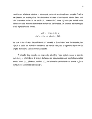 32
consideram a falta de ajuste e o número de parâmetros estimados no modelo. O AIC e
BIC podem ser empregados para comparar modelos com mesmos efeitos fixos, mas
com diferentes estruturas de variância, sendo o BIC mais rigoroso por atribui maior
penalidade aos modelos com maior número de parâmetros. Os critérios de informação
estão representados abaixo.
, e
[ ]
em que, é o número de parâmetros do modelo; é o número total de observações;
[ ] é o posto da matriz de incidência de efeitos fixos; o logaritmo neperiano da
função de máxima verossimilhança restrita.
A citação dos modelos de regressão aleatória neste estudo segue o padrão:
referindo-se à ordem da função de covariâncias para os efeitos genético
aditivo direto ( ), genético materno ( ), de ambiente permanente do animal ( ) e a
estrutura de variâncias residuais ( ).
 