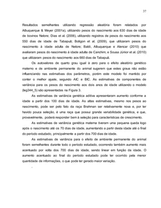 37
Resultados semelhantes utilizando regressão aleatória foram relatados por
Albuquerque & Meyer (2001a), utilizando pesos do nascimento aos 630 dias de idade
de bovinos Nelore; Dias et al. (2006), utilizando registros de pesos do nascimento aos
550 dias de idade de Tabapuã; Boligon et al. (2009), que utilizaram pesos do
nascimento à idade adulta de Nelore; Baldi, Albuquerque e Alencar (2010) que
avaliaram pesos do nascimento à idade adulta de Canchim; e Sousa Júnior et al. (2010)
que utilizaram pesos do nascimento aos 660 dias de Tabapuã.
Os autovalores de quarto grau igual à zero para o efeito aleatório genético
materno e de ambiente permanente do animal sugerem que estes graus não estão
influenciando nas estimativas dos parâmetros, porém este modelo foi mantido por
conter o melhor ajuste, segundo AIC e BIC. As estimativas de componentes de
variância para os pesos do nascimento aos dois anos de idade utilizando o modelo
(leg344_5) são apresentadas na Figura 3.
As estimativas de variância genética aditiva apresentaram aumento conforme a
idade a partir dos 100 dias de idade. As altas estimativas, mesmo nos pesos ao
nascimento, pode ser pelo fato da raça Brahman ser relativamente nova e, por ter
havido pouca seleção, é uma raça que possui grande variabilidade genética, e que,
provavelmente, poderá responder bem à seleção para características de crescimento.
As estimativas de variância genética materna tiveram uma pequena queda logo
após o nascimento até os 70 dias de idade, aumentando a partir desta idade até o final
do período estudado, principalmente a partir dos 700 dias de idade.
As estimativas de variância para o efeito de ambiente permanente do animal
foram semelhantes durante todo o período estudado, ocorrendo também aumento mais
acentuado por volta dos 700 dias de idade, sendo linear em função da idade. O
aumento acentuado ao final do período estudado pode ter ocorrido pela menor
quantidade de informações, o que pode ter gerado maior variação.
.
 