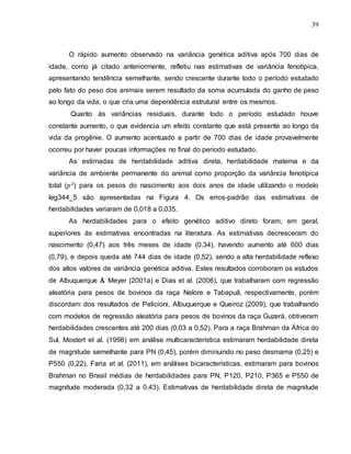39
O rápido aumento observado na variância genética aditiva após 700 dias de
idade, como já citado anteriormente, refletiu nas estimativas de variância fenotípica,
apresentando tendência semelhante, sendo crescente durante todo o período estudado
pelo fato do peso dos animais serem resultado da soma acumulada do ganho de peso
ao longo da vida, o que cria uma dependência estrutural entre os mesmos.
Quanto às variâncias residuais, durante todo o período estudado houve
constante aumento, o que evidencia um efeito constante que está presente ao longo da
vida da progênie. O aumento acentuado a partir de 700 dias de idade provavelmente
ocorreu por haver poucas informações no final do período estudado.
As estimadas de herdabilidade aditiva direta, herdabilidade materna e da
variância de ambiente permanente do animal como proporção da variância fenotípica
total ( ) para os pesos do nascimento aos dois anos de idade utilizando o modelo
leg344_5 são apresentadas na Figura 4. Os erros-padrão das estimativas de
herdabilidades variaram de 0,018 a 0,035.
As herdabilidades para o efeito genético aditivo direto foram, em geral,
superiores às estimativas encontradas na literatura. As estimativas decresceram do
nascimento (0,47) aos três meses de idade (0,34), havendo aumento até 600 dias
(0,79), e depois queda até 744 dias de idade (0,52), sendo a alta herdabilidade reflexo
dos altos valores de variância genética aditiva. Estes resultados corroboram os estudos
de Albuquerque & Meyer (2001a) e Dias et al. (2006), que trabalharam com regressão
aleatória para pesos de bovinos da raça Nelore e Tabapuã, respectivamente, porém
discordam dos resultados de Pelicioni, Albuquerque e Queiroz (2009), que trabalhando
com modelos de regressão aleatória para pesos de bovinos da raça Guzerá, obtiveram
herdabilidades crescentes até 200 dias (0,03 a 0,52). Para a raça Brahman da África do
Sul, Mostert et al. (1998) em análise multicaracterística estimaram herdabilidade direta
de magnitude semelhante para PN (0,45), porém diminuindo no peso desmama (0,25) e
P550 (0,22). Faria et al. (2011), em análises bicaracterísticas, estimaram para bovinos
Brahman no Brasil médias de herdabilidades para PN, P120, P210, P365 e P550 de
magnitude moderada (0,32 a 0,43). Estimativas de herdabilidade direta de magnitude
 