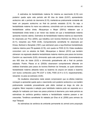 41
A estimativa de herdabilidade materna foi máxima ao nascimento (0,16) com
posterior queda após este período até 60 dias de idade (0,037), apresentando
acréscimo até o período da desmama (0,10), mantendo-se praticamente constante até
haver um pequeno acréscimo ao final do período estudado (0,14). Ou seja, a
herdabilidade materna foi maior nos extremos, coincidindo com os menores valores de
herdabilidade aditiva direta. Albuquerque e Meyer (2001a) relataram que a
herdabilidade direta tende a ser menor nas idades em que a herdabilidade materna
apresenta maiores valores. Estimativa de herdabilidade materna máxima ao nascimento
foi observada por Pico (2004), que trabalhou com bovinos Brahman da África do Sul
(0,11), reduzindo aos P205 (0,06). Comportamento semelhante foi observado por
Kriese, Bertrand e Benyshek (1991), que estimaram para a raça Brahman herdabilidade
materna máxima para PN ajustado (0,18), com queda no P205 (0,12). Estes resultados
concordam com os estudos de Baldi, Albuquerque e Alencar (2010) que também
obtiveram via regressão aleatória herdabilidade materna máxima para pesos de bovinos
Canchim ao nascimento (0,05), diminuindo após este período (0,02), incrementando-se
aos 400 dias de idade (0,03) e diminuindo gradualmente até o final do período
estudado. Porém, Plasse et al. (2002b) observaram comportamento diferente em
análises bivariadas para pesos de bovinos Brahman da Venezula, os quais obtiveram
herdabilidade materna utilizando todos os bezerros do arquivo em estudo e bezerros
com touros conhecidos para PN (0,07 e 0,06), P205 (0,14 e 0,13, respectivamente),
reduzindo no peso ao sobreano (0,04).
Os resultados observados neste estudo comprovaram que os efeitos maternos
começam a apresentar queda após o nascimento com posterior acréscimo e se mantém
praticamente constante provavelmente pelo efeito residual ao longo da vida da
progênie. Maior resposta à seleção para habilidade materna pode ser esperada se a
seleção for realizada com base nos pesos próximos à desmama, pois neste período as
estimativas de variância genética materna e herdabilidade materna passam a ser
crescentes. Tendência semelhante foi relatada por Dias et al. (2006) para animais da
raça Tabapuã.
As estimativas de variância de ambiente permanente do animal como proporção
 