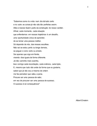 ii
“Sabemos como é a vida: num dia dá tudo certo
e no outro as coisas já não são tão perfeitas assim.
Altos e baixos fazem parte da construção do nosso caráter.
Afinal, cada momento, cada situação
que enfrentamos em nossas trajetórias é um desafio,
uma oportunidade única de aprender,
de se tornar uma pessoa melhor.
Só depende de nós, das nossas escolhas.
Não sei se estou perto ou longe demais,
se peguei o rumo certo ou errado.
Sei apenas que sigo em frente,
vivendo dias iguais de forma diferente.
Já não caminho mais sozinho,
levo comigo cada recordação, cada vivência, cada lição.
E, mesmo que tudo não ande da forma que eu gostaria,
saber que já não sou a mesma de ontem
me faz perceber que valeu a pena.
Procure ser uma pessoa de valor,
em vez de procurar ser uma pessoa de sucesso.
O sucesso é só consequência!”
Albert Einstein
 