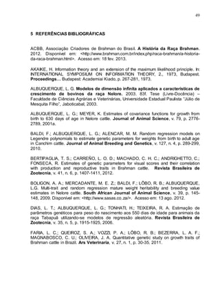 49
5 REFERÊNCIAS BIBLIOGRÁFICAS
ACBB, Associação Criadores de Brahman do Brasil. A História da Raça Brahman.
2012. Disponível em: <http://www.brahman.com.br/index.php/raca-brahman/a-historia-
da-raca-brahman.html>. Acesso em: 18 fev. 2013.
AKAIKE, H. Information theory and an extension of the maximum likelihood principle. In:
INTERNATIONAL SYMPOSIUM ON INFORMATION THEORY, 2., 1973, Budapest.
Proceedings… Budapest: Academiai Kiado, p. 267-281, 1973.
ALBUQUERQUE, L. G. Modelos de dimensão infinita aplicados a características de
crescimento de bovinos da raça Nelore. 2003. 83f. Tese (Livre-Docência) –
Faculdade de Ciências Agrárias e Veterinárias, Universidade Estadual Paulista “Júlio de
Mesquita Filho”, Jaboticabal, 2003.
ALBUQUERQUE, L. G.; MEYER, K. Estimates of covariance functions for growth from
birth to 630 days of age in Nelore cattle. Journal of Animal Science, v. 79, p. 2776-
2789, 2001a.
BALDI, F.; ALBUQUERQUE, L. G.; ALENCAR, M. M. Random regression models on
Legendre polynomials to estimate genetic parameters for weights from birth to adult age
in Canchim cattle. Journal of Animal Breeding and Genetics, v. 127, n. 4, p. 289-299,
2010.
BERTIPAGLIA, T. S.; CARREÑO, L. O. D.; MACHADO, C. H. C.; ANDRIGHETTO, C.;
FONSECA, R. Estimates of genetic parameters for visual scores and their correlation
with production and reproductive traits in Brahman cattle. Revista Brasileira de
Zootecnia, v. 41, n. 6, p. 1407-1411, 2012.
BOLIGON, A. A.; MERCADANTE, M. E. Z.; BALDI, F.; LÔBO, R. B.; ALBUQUERQUE,
L.G. Multi-trait and random regression mature weight heritability and breeding value
estimates in Nelore cattle. South African Journal of Animal Science, v. 39, p. 145-
148, 2009. Disponível em: <http://www.sasas.co.za/>. Acesso em: 13 ago. 2012.
DIAS, L. T.; ALBUQUERQUE, L. G.; TONHATI, H.; TEIXEIRA, R. A. Estimação de
parâmetros genéticos para peso do nascimento aos 550 dias de idade para animais da
raça Tabapuã utilizando-se modelos de regressão aleatória. Revista Brasileira de
Zootecnia, v. 35, n. 5, p. 1915-1925, 2006.
FARIA, L. C.; QUEIROZ, S. A.; VOZZI, P. A.; LÔBO, R. B.; BEZERRA, L. A. F.;
MAGNABOSCO, C. U.; OLIVEIRA, J. A. Quantitative genetic study on growth traits of
Brahman cattle in Brazil. Ars Veterinaria, v. 27, n. 1, p. 30-35. 2011.
 
