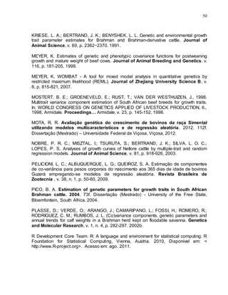50
KRIESE, L. A.; BERTRAND, J. K.; BENYSHEK, L. L. Genetic and environmental growth
trait parameter estimates for Brahman and Brahman-derivative cattle. Journal of
Animal Science, v. 69, p. 2362−2370. 1991.
MEYER, K. Estimates of genetic and phenotypic covariance functions for postweaning
growth and mature weight of beef cows. Journal of Animal Breeding and Genetics, v.
116, p. 181-205, 1999.
MEYER, K. WOMBAT - A tool for mixed model analysis in quantitative genetics by
restricted maximum likelihood (REML). Journal of Zhejiang University Science B, v.
8, p. 815-821, 2007.
MOSTERT, B. E.; GROENEVELD, E.; RUST, T.; VAN DER WESTHUIZEN, J., 1998.
Multitrait variance component estimation of South African beef breeds for growth traits.
In: WORLD CONGRESS ON GENETICS APPLIED OF LIVESTOCK PRODUCTION, 6.,
1998, Armidale. Proceedings… Armidale, v. 23, p. 145-152, 1998.
MOTA, R. R. Avaliação genética do crescimento de bovinos da raça Simental
utilizando modelos multicaracterísticos e de regressão aleatória. 2012. 112f.
Dissertação (Mestrado) – Universidade Federal de Viçosa, Viçosa, 2012.
NOBRE, P. R. C.; MISZTAL, I.; TSURUTA, S.; BERTRAND, J. K.; SILVA, L. O. C.;
LOPES, P. S. Analyses of growth curves of Nellore cattle by multiple-trait and random
regression models. Journal of Animal Science, v. 81, p. 918-926, 2003.
PELICIONI, L. C.; ALBUQUERQUE, L. G.; QUEIROZ, S. A. Estimação de componentes
de co-variância para pesos corporais do nascimento aos 365 dias de idade de bovinos
Guzerá empregando-se modelos de regressão aleatória. Revista Brasileira de
Zootecnia , v. 38, n. 1, p. 50-60, 2009.
PICO, B. A. Estimation of genetic parameters for growth traits in South African
Brahman cattle. 2004. 73f. Dissertação (Mestrado) - University of the Free State,
Bloemfontein, South Africa. 2004.
PLASSE, D.; VERDE, O.; ARANGO, J.; CAMARIPANO, L.; FOSSI, H.; ROMERO, R.;
RODRIGUEZ, C. M.; RUMBOS, J. L. (Co)variance components, genetic parameters and
annual trends for calf weights in a Brahman herd kept on floodable savanna. Genetics
and Molecular Research, v. 1, n. 4, p. 282-297. 2002b.
R Development Core Team. R: A language and environment for statistical computing. R
Foundation for Statistical Computing, Vienna, Austria. 2010, Disponível em: <
http://www.R-project.org>. Acesso em: ago. 2011.
 