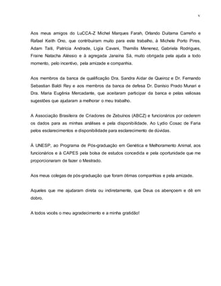 v
Aos meus amigos do LuCCA-Z Michel Marques Farah, Orlando Duitama Carreño e
Rafael Keith Ono, que contribuiram muito para este trabalho, à Michele Porto Pires,
Adam Taiti, Patrícia Andrade, Ligia Cavani, Thamilis Menenez, Gabriela Rodrigues,
Fraine Natacha Aléssio e à agregada Janaína Sá, muito obrigada pela ajuda a todo
momento, pelo incentivo, pela amizade e companhia.
Aos membros da banca de qualificação Dra. Sandra Aidar de Queiroz e Dr. Fernando
Sebastian Baldi Rey e aos membros da banca de defesa Dr. Danísio Prado Munari e
Dra. Maria Eugênia Mercadante, que aceitaram participar da banca e pelas valiosas
sugestões que ajudaram a melhorar o meu trabalho.
A Associação Brasileira de Criadores de Zebuínos (ABCZ) e funcionários por cederem
os dados para as minhas análises e pela disponibilidade. Ao Lydio Cosac de Faria
pelos esclarecimentos e disponibilidade para esclarecimento de dúvidas.
À UNESP, ao Programa de Pós-graduação em Genética e Melhoramento Animal, aos
funcionários e à CAPES pela bolsa de estudos concedida e pela oportunidade que me
proporcionaram de fazer o Mestrado.
Aos meus colegas de pós-graduação que foram ótimas companhias e pela amizade.
Aqueles que me ajudaram direta ou indiretamente, que Deus os abençoem e dê em
dobro.
A todos vocês o meu agradecimento e a minha gratidão!
 