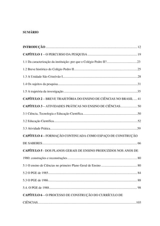 SUMÁRIO

INTRODUÇÃO ............................................................................................................. 12
CAPÍTULO 1 – O PERCURSO DA PESQUISA ........................................................... 19
1.1 Da caracterização da instituição: por que o Colégio Pedro II?......................................23
1.2 Breve histórico do Colégio Pedro II...............................................................................25
1.3 A Unidade São Cristóvão I.............................................................................................28
1.4 Os sujeitos da pesquisa...................................................................................................31
1.5 A trajetória da investigação............................................................................................35
CAPÍTULO 2 – BREVE TRAJETÓRIA DO ENSINO DE CIÊNCIAS NO BRASIL .... 41
CAPÍTULO 3 – ATIVIDADES PRÁTICAS NO ENSINO DE CIÊNCIAS.................... 50
3.1 Ciência, Tecnologia e Educação Científica....................................................................50
3.2 Educação Científica........................................................................................................52
3.3 Atividade Prática............................................................................................................59
CAPÍTULO 4 – FORMAÇÃO CONTINUADA COMO ESPAÇO DE CONSTRUÇÃO
DE SABERES................................................................................................................. 66
CAPÍTULO 5 - DOS PLANOS GERAIS DE ENSINO PRODUZIDOS NOS ANOS DE
1980: construções e reconstruções ................................................................................... 80
5.1 O ensino de Ciências no primeiro Plano Geral de Ensino ........................................... 80
5.2 O PGE de 1985.......................................................................................................... 84
5.3 O PGE de 1986.......................................................................................................... 88
5.4. O PGE de 1988......................................................................................................... 98
CAPÍTULO 6 – O PROCESSO DE CONSTRUÇÃO DO CURRÍCULO DE
CIÊNCIAS..........................................................................................................................103

 