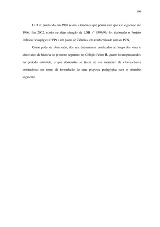 100

O PGE produzido em 1988 reuniu elementos que permitiram que ele vigorasse até
1996. Em 2002, conforme determinação da LDB no 9394/96, foi elaborado o Projeto
Político Pedagógico (PPP) e um plano de Ciências, em conformidade com os PCN.
Como pode ser observado, dos seis documentos produzidos ao longo dos vinte e
cinco anos de história do primeiro segmento no Colégio Pedro II, quatro foram produzidos
no período estudado, o que demonstra se tratar de um momento de efervescência
institucional em torno da formulação de uma proposta pedagógica para o primeiro
segmento.

 