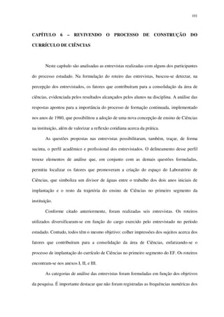 101

CAPÍTULO

6

–

REVIVENDO

O

PROCESSO

DE CONSTRUÇÃO

DO

CURRÍCULO DE CIÊNCIAS

Neste capítulo são analisadas as entrevistas realizadas com alguns dos participantes
do processo estudado. Na formulação do roteiro das entrevistas, buscou-se detectar, na
percepção dos entrevistados, os fatores que contribuíram para a consolidação da área de
ciências, evidenciada pelos resultados alcançados pelos alunos na disciplina. A análise das
respostas apontou para a importância do processo de formação continuada, implementado
nos anos de 1980, que possibilitou a adoção de uma nova concepção de ensino de Ciências
na instituição, além de valorizar a reflexão cotidiana acerca da prática.
As questões propostas nas entrevistas possibilitaram, também, traçar, de forma
sucinta, o perfil acadêmico e profissional dos entrevistados. O delineamento desse perfil
trouxe elementos de análise que, em conjunto com as demais questões formuladas,
permitiu localizar os fatores que promoveram a criação do espaço do Laboratório de
Ciências, que simboliza um divisor de águas entre o trabalho dos dois anos iniciais de
implantação e o resto da trajetória do ensino de Ciências no primeiro segmento da
instituição.
Conforme citado anteriormente, foram realizadas seis entrevistas. Os roteiros
utilizados diversificaram-se em função do cargo exercido pelo entrevistado no período
estudado. Contudo, todos têm o mesmo objetivo: colher impressões dos sujeitos acerca dos
fatores que contribuíram para a consolidação da área de Ciências, enfatizando-se o
processo de implantação do currículo de Ciências no primeiro segmento do EF. Os roteiros
encontram-se nos anexos I, II, e III.
As categorias de análise das entrevistas foram formuladas em função dos objetivos
da pesquisa. É importante destacar que não foram registradas as frequências numéricas dos

 