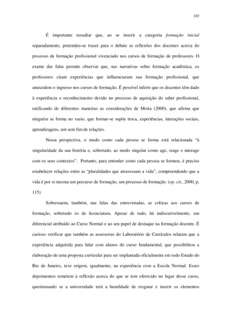 103

É importante ressaltar que, ao se inserir a categoria formação inicial
separadamente, pretendeu-se trazer para o debate as reflexões dos docentes acerca do
processo de formação profissional vivenciado nos cursos de formação de professores. O
exame das falas permite observar que, nas narrativas sobre formação acadêmica, os
professores citam experiências que influenciaram sua formação profissional, que
antecedem o ingresso nos cursos de formação. É possível inferir que os docentes têm dado
à experiência o reconhecimento devido no processo de aquisição do saber profissional,
ratificando de diferentes maneiras as considerações de Moita (2000), que afirma que
ninguém se forma no vazio, que formar-se supõe troca, experiências, interações sociais,
aprendizagens, um sem fim de relações.
Nessa perspectiva, o modo como cada pessoa se forma está relacionada “à
singularidade da sua história e, sobretudo, ao modo singular como age, reage e interage
com os seus contextos”. Portanto, para entender como cada pessoa se formou, é preciso
estabelecer relações entre as “pluralidades que atravessam a vida”, compreendendo que a
vida é por si mesma um percurso de formação, um processo de formação. (op. cit., 2000, p.
115)
Sobressaem, também, nas falas das entrevistadas, as críticas aos cursos de
formação, sobretudo os de licenciatura. Apesar de tudo, há indiscutivelmente, um
diferencial atribuído ao Curso Normal e ao seu papel de destaque na formação docente. É
curioso verificar que também as assessoras do Laboratório de Currículos relatam que a
experiência adquirida para lidar com alunos do curso fundamental, que possibilitou a
elaboração de uma proposta curricular para ser implantada oficialmente em todo Estado do
Rio de Janeiro, teve origem, igualmente, na experiência com a Escola Normal. Esses
depoimentos remetem à reflexão acerca do que se tem oferecido no lugar desse curso,
questionando se a universidade terá a humildade de resgatar e inserir os elementos

 