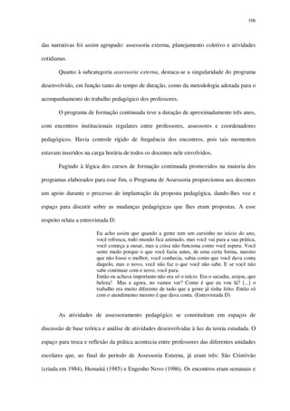 106

das narrativas foi assim agrupado: assessoria externa, planejamento coletivo e atividades
cotidianas.
Quanto à subcategoria assessoria externa, destaca-se a singularidade do programa
desenvolvido, em função tanto do tempo de duração, como da metodologia adotada para o
acompanhamento do trabalho pedagógico dos professores.
O programa de formação continuada teve a duração de aproximadamente três anos,
com encontros institucionais regulares entre professores, assessores e coordenadores
pedagógicos. Havia controle rígido de frequência dos encontros, pois tais momentos
estavam inseridos na carga horária de todos os docentes nele envolvidos.
Fugindo à lógica dos cursos de formação continuada promovidos na maioria dos
programas elaborados para esse fim, o Programa de Assessoria proporcionou aos docentes
um apoio durante o processo de implantação da proposta pedagógica, dando-lhes voz e
espaço para discutir sobre as mudanças pedagógicas que lhes eram propostas. A esse
respeito relata a entrevistada D:
Eu acho assim que quando a gente tem um cursinho no inicio do ano,
você refresca, todo mundo fica animado, mas você vai para a sua prática,
você começa a ousar, mas a coisa não funciona como você espera. Você
sente medo porque o que você fazia antes, de uma certa forma, mesmo
que não fosse o melhor, você conhecia, sabia como que você dava conta
daquilo, mas o novo, você não faz o que você não sabe. E se você não
sabe continuar com o novo, você para.
Então eu achava importante não era só o início. Era o sacudiu, arejou, que
beleza! Mas e agora, no vamos ver? Como é que eu vou lá? [...] o
trabalho era muito diferente de tudo que a gente já tinha feito. Então só
com o atendimento mesmo é que dava conta. (Entrevistada D)

As atividades de assessoramento pedagógico se constituíram em espaços de
discussão de base teórica e análise de atividades desenvolvidas à luz da teoria estudada. O
espaço para troca e reflexão da prática acontecia entre professores das diferentes unidades
escolares que, ao final do período de Assessoria Externa, já eram três: São Cristóvão
(criada em 1984), Humaitá (1985) e Engenho Novo (1986). Os encontros eram semanais e

 