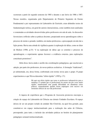 107

ocorreram a partir do segundo semestre de 1985 e durante o ano letivo de 1986 e 1987.
Nessas reuniões, organizadas pelo Departamento de Primeiro Segmento do Ensino
Fundamental e por representantes do Laboratório de Currículo, eram debatidos textos de
fundamentação teórica, em geral de autores interacionistas, como também eram analisadas
e comentadas as atividades desenvolvidas pelos professores em sala de aula. As discussões
favoreciam a reflexão sobre as práticas docentes, propiciando novas aprendizagens sobre o
processo de ensino e gerando, também, em muitas professoras, a preocupação em não dar a
lição pronta. Havia uma atitude de vigilância quanto à exploração de idéias, como no dizer
de Hodson (1998, p.15): “é na exploração de idéias que se constitui o processo de
aprendizagem; o experimento apenas favorece a evidência concreta, para explorações
conceituais posteriores”.
Além disso, havia ainda o auxílio das coordenações pedagógicas, que suscitavam a
adoção, por parte dos professores, de novas práticas avaliativas. A formação “tradicional”,
já sedimentada, era, dessa forma, confrontada com teorias novas para o grupo. O grupo
experimentava o que Nóvoa denomina “efeito rigidez” (1995 p. 17):
Há aqui um efeito rigidez que torna os professores indisponíveis para a
mudança. É verdade que os profissionais do ensino são por vezes muito
rígidos, manifestando uma grande dificuldade em abandonar certas
práticas, nomeadamente quando foram empregues com sucesso em
momentos difíceis da sua vida profissional.

A riqueza de experiência que o Programa de Assessoria promoveu encorajou a
criação do espaço do Laboratório de Ciências nas demais Unidades Escolares. O espaço
deixou de ser um projeto isolado da unidade São Cristóvão, na qual fora gestado, para
constituir-se em espaço institucionalizado para a realização das aulas de Ciências,
pressupondo, para tanto, a inclusão das atividades práticas no horário de planejamento
pedagógico semanal institucionalizado.

 