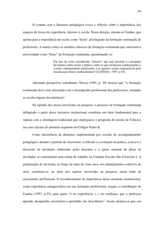 108

O contato com a literatura pedagógica evoca a reflexão sobre a importância dos
espaços de trocas de experiência, internos à escola. Nessa direção, retoma-se Candau, que
aponta para a importância da escola como “lócus” privilegiado da formação continuada de
professores. A autora critica os modelos clássicos de formação continuada que valorizam a
universidade como “lócus” da formação continuada, questionando se:
Por trás da visão considerada “clássica” não está presente a concepção
dicotômica entre teoria e prática, entre os que produzem conhecimento e
o estão continuamente atualizando, e os agentes sociais responsáveis pela
socialização destes conhecimentos? (CANDAU, 1997, p.55).

Adotando perspectiva semelhante, Nóvoa (1991, p. 30) destaca que “a formação
continuada deve estar articulada com o desempenho profissional dos professores, tornando
as escolas lugares de referência”.
Na opinião dos atores envolvidos na pesquisa, o processo de formação continuada
deflagrado a partir dessa iniciativa institucional constituiu um fator fundamental para a
ruptura com a abordagem tradicional que impregnava o programa de ensino de Ciências
nos anos iniciais do primeiro segmento no Colégio Pedro II.
Como decorrência da dinâmica implementada por ocasião do acompanhamento
pedagógico, durante o período de Assessoria, a reflexão e a avaliação da prática, a troca e a
discussão de atividades elaboradas pelos docentes e o ajuste semanal do plano de
atividades se constituíram uma rotina de trabalho na Unidade Escolar São Cristóvão I. A
perpetuação de tal rotina, ao longo de mais de vinte anos, nos planejamentos coletivos de
série, constituiu-se, no dizer dos sujeitos envolvidos na pesquisa, numa fonte de
crescimento profissional. O reconhecimento da importância desse momento institucional,
como experiência enriquecedora em sua formação profissional, resgata a contribuição de
Candau (1997, p.57), para quem “é na experiência, (...) no cotidiano, que o professor
aprende, desaprende, reestrutura o aprendido, faz descobertas”. Assim, destaca-se que, em

 
