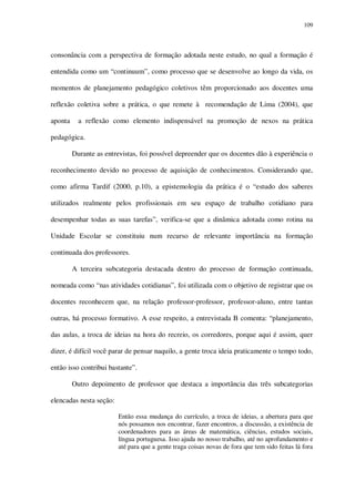 109

consonância com a perspectiva de formação adotada neste estudo, no qual a formação é
entendida como um “continuum”, como processo que se desenvolve ao longo da vida, os
momentos de planejamento pedagógico coletivos têm proporcionado aos docentes uma
reflexão coletiva sobre a prática, o que remete à recomendação de Lima (2004), que
aponta

a reflexão como elemento indispensável na promoção de nexos na prática

pedagógica.
Durante as entrevistas, foi possível depreender que os docentes dão à experiência o
reconhecimento devido no processo de aquisição de conhecimentos. Considerando que,
como afirma Tardif (2000, p.10), a epistemologia da prática é o “estudo dos saberes
utilizados realmente pelos profissionais em seu espaço de trabalho cotidiano para
desempenhar todas as suas tarefas”, verifica-se que a dinâmica adotada como rotina na
Unidade Escolar se constituiu num recurso de relevante importância na formação
continuada dos professores.
A terceira subcategoria destacada dentro do processo de formação continuada,
nomeada como “nas atividades cotidianas”, foi utilizada com o objetivo de registrar que os
docentes reconhecem que, na relação professor-professor, professor-aluno, entre tantas
outras, há processo formativo. A esse respeito, a entrevistada B comenta: “planejamento,
das aulas, a troca de ideias na hora do recreio, os corredores, porque aqui é assim, quer
dizer, é difícil você parar de pensar naquilo, a gente troca ideia praticamente o tempo todo,
então isso contribui bastante”.
Outro depoimento de professor que destaca a importância das três subcategorias
elencadas nesta seção:
Então essa mudança do currículo, a troca de ideias, a abertura para que
nós possamos nos encontrar, fazer encontros, a discussão, a existência de
coordenadores para as áreas de matemática, ciências, estudos sociais,
língua portuguesa. Isso ajuda no nosso trabalho, até no aprofundamento e
até para que a gente traga coisas novas de fora que tem sido feitas lá fora

 