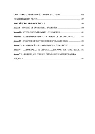 CAPÍTULO 7- APRESENTAÇÃO DO PRODUTO FINAL...........................................123
CONSIDERAÇÕES FINAIS: ..................................................................................... 127
REFERÊNCIAS BIBLIOGRÁFICAS ....................................................................... 133
Anexo I – ROTEIRO DE ENTREVISTA - DOCENTES .............................................. 140
Anexo II – ROTEIRO DE ENTREVISTA - ASSESSORES ......................................... 141
Anexo III – ROTEIRO DE ENTREVISTA - CHEFE DE DEPARTAMENTO............ 142
Anexo IV – CESSÃO DE DIREITOS SOBRE DEPOIMENTO ORAL ........................ 144
Anexo V – AUTORIZAÇÃO DE USO DE IMAGEM, VOZ e TEXTO ........................ 145
Anexo VI – AUTORIZAÇÃO DE USO DE IMAGEM, VOZ e TEXTO DE MENOR.. 146
Anexo VII – BILHETE AOS PAIS DOS ALUNOS QUE PARTICIPARAM DA
PESQUISA ................................................................................................................... 147

 