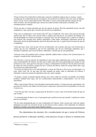112

*O que acontece lá nos laboratórios sofisticados e parecem verdadeiras mágicas para as crianças, a gente
consegue que ela compreenda que não são mágicas, elas acontecem na natureza e tem uma causa ou algumas
causas. E essas causas a gente pode discutir. Nem todas as causas a gente pode aprender, porque eles são
muito novinhos, mas eles percebem que, mesmo eles sendo novinhos, tendo poucos conteúdos, eles
conseguem pensar a respeito.
*Fazer com que as crianças percebam que elas são capazes de pensar. Elas têm capacidade mesmo, elas têm
competência, o que a gente quer é mostrar que elas têm essa competência.
*Uma coisa é complicada se você mostrar para ela60 que é complicada. Tem certas coisas que ela não pode
analisar toda. Ela vai olhar e não vai fazer todas as análises que uma pessoa, um cientista, um biólogo com
uma profundidade nos estudos em biologia ia conseguir fazer, mas ela consegue fazer a analise em relação a
esse material. Ela consegue fazer análises importantes e obter dados, informações importantes através da
observação, através do questionamento, através da discussão entre eles, e a gente mostra isso para ela, que ela
é competente.
*Acho que essas coisas, mais do que você ter um laboratório, são os pontos altos para você mostrar para a
criança: que ela tem competência, que ela tem capacidade, que ela traz informação importante, que a
interação é importante, que a troca de ideias é importante, e mostrar que ela está aprendendo.
*Acho que essas coisas ajudam muito a criança a aprender, ajudam muito a criança a dar o próximo passo, ter
coragem e ousadia de dar o próximo passo.
*Eu acho que a coisa do concreto, da experiência é uma coisa muito importante para o ensino de qualquer
coisa e principalmente de Ciências. Eu acho que eu fiquei muito feliz de ter participado disso porque eu vejo
até hoje essa coisa, como que fica claro para a criança o conhecimento de Ciências. Ela não precisa ter horas
de estudo em cima de Ciências, porque ela tem a vivência de Ciências. Então ela carrega dentro dela o que
ela construiu do conhecimento dela.
* O ensino de Ciências não se faz individualmente, o ensino de Ciências se dá na troca, na observação e na
troca, então vocês vão ver que aqui está tudo montado em grupo, nada no laboratório de Ciências é
individual, é uma troca mesmo de experiência entre eles, entre os grupos.
* É porque a criança só aprende quando interage com o meio, então ela correndo, ela pulando, ela medindo
distância, medindo entre aspas, mas ela ia praticamente redescobrindo o conhecimento e isso foi assim
maravilhoso.
*Olha, é tudo porque Ciências é uma disciplina rigorosamente prática. A criança tem que experimentar, tem
que partir do concreto, não adianta você dizer para a criança que o gelo derrete fora da geladeira, ele tem que
vivenciar isso.
* Você tem que fazer com que a criança goste de descobrir as coisas e que existe história dentro do que ele
está vivendo.
* A construção parte do aluno e esse é o pressuposto que a professora tem que entender. A professora orienta
para ter uma direção.
*Eu me sentia despreparada para ser uma coordenadora de Ciências, então a pessoa que vinha dar suporte
pedagógico pra gente me convenceu de que eu não precisava disso, porque o mais importante era realmente
despertar na criança o gosto pelo estudo científico mesmo.

Nos depoimentos dos docentes, há o reconhecimento de que o ensino de Ciências
precisa promover a educação científica, como processo em que a ciência se constitua num

60

Refere-se à criança.

 