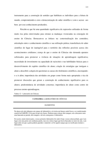 113

instrumento para a construção de sentidos que habilitem os indivíduos para a leitura de
mundo, comprometendo-o com a democratização do saber científico e com o acesso aos
bens por esse conhecimento produzidos.
Percebe-se que há uma quantidade significativa de expressões utilizadas de forma
muito rica pelas entrevistadas para retratar as mudanças vivenciadas na concepção do
ensino de Ciências. Destacam-se as ênfases na: contextualização dos conteúdos;
articulação entre o conhecimento científico e sua utilização prática; transferência do saber
científico do lugar do inatingível para o território das reflexões possíveis acerca dos
acontecimentos cotidianos; crença de que o ensino de Ciências não demanda aparatos
sofisticados para promover a vivência de situações de aprendizagem significativa;
necessidade de investimento na capacidade de raciocínio e nas habilidades básicas para o
desenvolvimento do espírito científico do aluno; criação de estratégias que instigam o
aluno a descobrir a alegria de questionar as causas dos fenômenos científicos, encorajandoo a ir além; importância das atividades em grupo como forma mais apropriada e rica de
promover discussões que geram a construção de conhecimento significativo para os
alunos; predominância de atividades concretas; importância do aluno como centro do
processo ensino-aprendizagem.
Tabela 12 – Laboratório de Ciências
CATEGORIA: LABORATÓRIO DE CIÊNCIAS
ELEMENTOS
Na época nós não tínhamos um espaço de laboratório e aí existia um buraco onde ficava o ar condicionado
central da FAHUPE. E foi para lá que nós fomos. Pedimos para colocar dois tanques, nós colocamos mais
uma bancada na parede, dois tanques e ali nós começamos o laboratório.
Foi assim, muito interessante, o nosso primeiro laboratório foi onde é hoje o nosso almoxarifado, que é um
lugar com uma porta sem nenhuma janela, mas era o único lugar que havia bancadas no meio da sala, e um
lugar atrás em que a gente poderia guardar o material e aí foi aquele espaço que eu recebi para montar o
laboratório.

 
