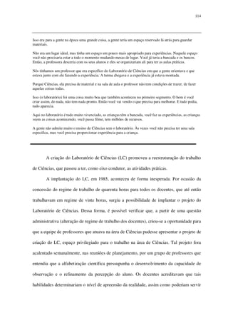 114

Isso era para a gente na época uma grande coisa, a gente teria um espaço reservado lá atrás para guardar
materiais.
Não era um lugar ideal, mas tinha um espaço um pouco mais apropriado para experiências. Naquele espaço
você não precisaria estar a todo o momento mudando mesas de lugar. Você já teria a bancada e os bancos.
Então, a professora desceria com os seus alunos e eles se organizariam ali para ter as aulas práticas.
Nós tínhamos um professor que era específico do Laboratório de Ciências em que a gente orientava e que
estava junto com ele fazendo a experiência. A turma chegava e a experiência já estava montada.
Porque Ciências, ela precisa de material e na sala de aula o professor não tem condições de trazer, de fazer
aquelas coisas todas.
Isso (o laboratório) foi uma coisa muito boa que também aconteceu no primeiro segmento. O bom é você
criar assim, do nada, não tem nada pronto. Então você vai vendo o que precisa para melhorar. E tudo podia,
tudo aparecia.
Aqui no laboratório é tudo muito vivenciado, as crianças têm a bancada, você faz as experiências, as crianças
veem as coisas acontecendo, você passa filme, tem milhões de recursos.
A gente não admite muito o ensino de Ciências sem o laboratório. Às vezes você não precisa ter uma sala
especifica, mas você precisa proporcionar experiência para a criança.

A criação do Laboratório de Ciências (LC) promoveu a reestruturação do trabalho
de Ciências, que passou a ter, como eixo condutor, as atividades práticas.
A implantação do LC, em 1985, aconteceu de forma inesperada. Por ocasião da
concessão do regime de trabalho de quarenta horas para todos os docentes, que até então
trabalhavam em regime de vinte horas, surgiu a possibilidade de implantar o projeto do
Laboratório de Ciências. Dessa forma, é possível verificar que, a partir de uma questão
administrativa (alteração de regime de trabalho dos docentes), criou-se a oportunidade para
que a equipe de professores que atuava na área de Ciências pudesse apresentar o projeto de
criação do LC, espaço privilegiado para o trabalho na área de Ciências. Tal projeto fora
acalentado semanalmente, nas reuniões de planejamento, por um grupo de professores que
entendia que a alfabetização científica pressupunha o desenvolvimento da capacidade de
observação e o refinamento da percepção do aluno. Os docentes acreditavam que tais
habilidades determinariam o nível de apreensão da realidade, assim como poderiam servir

 