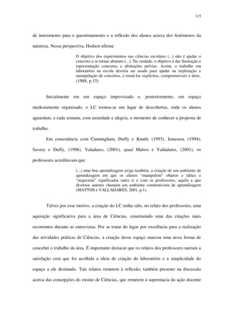 115

de instrumento para o questionamento e a reflexão dos alunos acerca dos fenômenos da
natureza. Nessa perspectiva, Hodson afirma:
O objetivo dos experimentos nas ciências escolares (...) não é ajudar o
concreto a se tornar abstrato (...). Na verdade, o objetivo é dar ilustração e
representação concretas a abstrações prévias. Assim, o trabalho em
laboratório na escola deveria ser usado para ajudar na exploração e
manipulação de conceitos, e torná-los explícitos, compreensíveis e úteis.
(1988, p.15)

Inicialmente em um espaço improvisado e, posteriormente, em espaço
modestamente organizado, o LC tornou-se um lugar de descobertas, onde os alunos
aguardam, a cada semana, com ansiedade e alegria, o momento de conhecer a proposta de
trabalho.
Em consonância com Cunningham, Duffy e Knuth, (1993), Jonassen, (1994),
Savery e Duffy, (1996), Valadares, (2001), apud Mattos e Valladares, (2001), os
professores acreditavam que:
(...) uma boa aprendizagem exige também, a criação de um ambiente de
aprendizagem em que os alunos “manipulem” objetos e idéias e
“negociem” significados entre si e com os professores, aquilo a que
diversos autores chamam um ambiente construtivista de aprendizagem
(MATTOS e VALLADARES, 2001, p.1).

Talvez por esse motivo, a criação do LC tenha sido, no relato dos professores, uma
aquisição significativa para a área de Ciências, constituindo uma das citações mais
recorrentes durante as entrevistas. Por se tratar do lugar por excelência para a realização
das atividades práticas de Ciências, a criação desse espaço marcou uma nova forma de
conceber o trabalho da área. É importante destacar que os relatos dos professores narram a
satisfação com que foi acolhida a ideia de criação do laboratório e a simplicidade do
espaço a ele destinado. Tais relatos remetem à reflexão, também presente na discussão
acerca das concepções do ensino de Ciências, que remetem à supremacia da ação docente

 