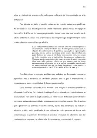 116

sobre a existência de aparatos sofisticados para a obtenção de bons resultados na ação
pedagógica.
Para além da novidade, o trabalho ganhou corpo, gerando mudança metodológica.
As atividades de sala de aula passavam a fazer referência à prática vivida no espaço do
Laboratório de Ciências. As mudanças pretendidas tinham como base uma nova forma de
olhar o ambiente da sala de aula. O pressuposto era uma psicologia da aprendizagem e uma
prática educativa construtivista que admitia:
(...) o conhecimento científico não como um fato, mas como um processo
em construção, sempre inacabado, fruto da interação dos sujeitos com os
objectos do conhecimento e da partilha e negociação de representações
pessoais, em que tanto a experiência como a razão desempenham um
papel decisivo, não sendo de privilegiar nem uma nem outra, isto é, nem
as visões empiristas nem as racionalistas da origem do conhecimento.
Numa perspectiva psicológica, não encara a mente do aluno como uma
tábua rasa, pelo contrário, valoriza os seus saberes mais ou menos
espontaneamente adquiridos, ou, se se preferir, os modelos mentais mais
ou menos confusos com que os alunos interpretam, à sua maneira, a
realidade que os cerca. (MATTOS e VALLADARES, 2004, p.2)

Com base nisso, os docentes acreditam que poderiam ser dispensados os espaços
específicos para a realização de atividades práticas, mas o que é imprescindível é
proporcionar ao aluno a possibilidade de fazer experimentações.
Outro elemento destacado pelos docentes, com relação ao trabalho realizado no
laboratório de ciências, é a existência de dois professores, atuando em conjunto durante as
aulas práticas. Para além da dupla docência, as entrevistadas destacaram como elemento
importante a discussão das atividades práticas nos espaços de planejamento. Elas defendem
que a professora de Ciências do núcleo comum, mesmo não encarregada de realizar a
atividade prática, tendo participado de sua elaboração, pode aproveitar de forma mais
contextualizada os conteúdos decorrentes da atividade vivenciada no laboratório para dar
continuidade ao programa em sala de aula. A esse respeito, a entrevistada A comenta:

 