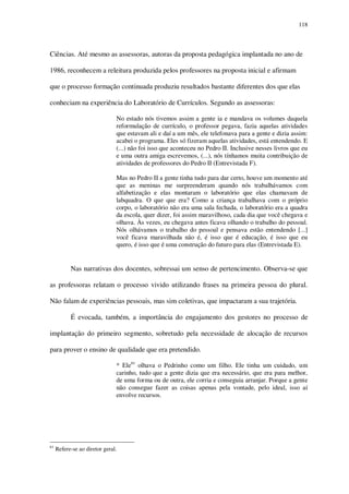 118

Ciências. Até mesmo as assessoras, autoras da proposta pedagógica implantada no ano de
1986, reconhecem a releitura produzida pelos professores na proposta inicial e afirmam
que o processo formação continuada produziu resultados bastante diferentes dos que elas
conheciam na experiência do Laboratório de Currículos. Segundo as assessoras:
No estado nós tivemos assim a gente ia e mandava os volumes daquela
reformulação de currículo, o professor pegava, fazia aquelas atividades
que estavam ali e daí a um mês, ele telefonava para a gente e dizia assim:
acabei o programa. Eles só fizeram aquelas atividades, está entendendo. E
(...) não foi isso que aconteceu no Pedro II. Inclusive nesses livros que eu
e uma outra amiga escrevemos, (...), nós tínhamos muita contribuição de
atividades de professores do Pedro II (Entrevistada F).
Mas no Pedro II a gente tinha tudo para dar certo, houve um momento até
que as meninas me surpreenderam quando nós trabalhávamos com
alfabetização e elas montaram o laboratório que elas chamavam de
labquadra. O que que era? Como a criança trabalhava com o próprio
corpo, o laboratório não era uma sala fechada, o laboratório era a quadra
da escola, quer dizer, foi assim maravilhoso, cada dia que você chegava e
olhava. Às vezes, eu chegava antes ficava olhando o trabalho do pessoal.
Nós olhávamos o trabalho do pessoal e pensava estão entendendo [...]
você ficava maravilhada não é, é isso que é educação, é isso que eu
quero, é isso que é uma construção do futuro para elas (Entrevistada E).

Nas narrativas dos docentes, sobressai um senso de pertencimento. Observa-se que
as professoras relatam o processo vivido utilizando frases na primeira pessoa do plural.
Não falam de experiências pessoais, mas sim coletivas, que impactaram a sua trajetória.
É evocada, também, a importância do engajamento dos gestores no processo de
implantação do primeiro segmento, sobretudo pela necessidade de alocação de recursos
para prover o ensino de qualidade que era pretendido.
* Ele61 olhava o Pedrinho como um filho. Ele tinha um cuidado, um
carinho, tudo que a gente dizia que era necessário, que era para melhor,
de uma forma ou de outra, ele corria e conseguia arranjar. Porque a gente
não consegue fazer as coisas apenas pela vontade, pelo ideal, isso aí
envolve recursos.

61

Refere-se ao diretor geral.

 